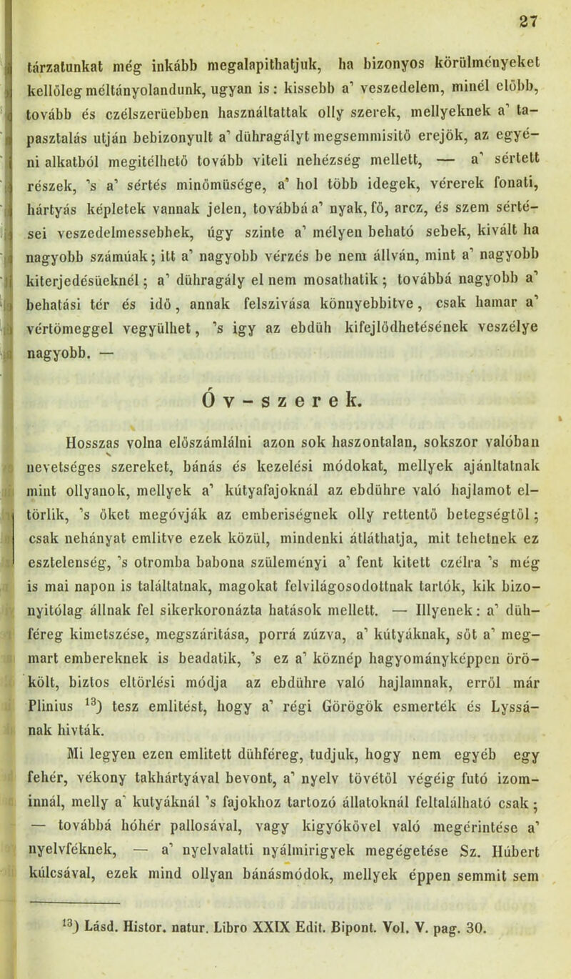 tárzalunkat még inkább megalapitbatjuk, ha bizonyos körülményeket kellőlegméltányolandunk, ugyan is: kissebb a’ veszedelem, minél előbb, tovább és czélszerüebben használtattak olly szerek, mellyeknek a’ ta- pasztalás utján bebizonyult a’ dühragályt megsemmisitö erejök, az egyé- ni alkatból megítélhető tovább viteli nehézség mellett, — a’ sértett részek, ’s a’ sértés minömüsége, a’ hol több idegek, vérerek fonati, kártyás képletek vannak jelen, továbbá a’ nyak, fő, arcz, és szem sérté- sei veszedelmessebhek, úgy szinte a’ mélyen beható sebek, kivált ha nagyobb számúak; itt a’ nagyobb vérzés be nem állván, mint a’ nagyobb kiterjedésüeknél; a’ dühragály el nem mosatbatik ; továbbá nagyobb a’ behatási tér és idő, annak felszívása könnyebbítve, csak hamar a’ vértömeggel vegyülhet, ’s igy az ebdúh kifejlödhetésének veszélye nagyobb. — Óv-szerek. Hosszas volna elöszámlálni azon sok haszontalan, sokszor valóban nevetséges szereket, bánás és kezelési módokat, mellyek ajánltatnak mint ollyanok, mellyek a’ kútyafajoknál az ebdühre való hajlamot el- törlik, ’s őket megóvják az emberiségnek olly rettentő betegségtől; csak nehányat említve ezek közül, mindenki átláthatja, mit tehetnek ez esztelenség, ’s otromba babona szüleményi a’ fent kitett czélra ’s még is mai napon is találtatnak, magokat felvilágosodottnak tartók, kik bizo- nyitólag állnak fel sikerkoronázta hatások mellett. — Hlyének: a’ düh- féreg kimetszése, megszáritása, porrá zúzva, a’ kútyáknak, sőt a’ meg- mart embereknek is beadatik, ’s ez a’ köznép hagyományképpen örö- költ, biztos eltörlés! módja az ebdühre való hajlamnak, erről már Plinius tesz említést, hogy a’ régi Görögök esmerték és Lyssá- nak hívták. Mi legyen ezen említett dühféreg, tudjuk, hogy nem egyéb egy fehér, vékony takhártyával bevont, a’ nyelv tövétől végéig futó izom- innál, melly a’ kutyáknál ’s fajokhoz tartozó állatoknál feltalálható csak; — továbbá hóhér pallosával, vagy kigyókövel való megérintése a’ nyelvféknek, — a’ nyelvalatti nyálmirigyek megégetése Sz. Ilúbert kúlcsával, ezek mind ollyan bánásmódok, mellyek éppen semmit sem Lásd. Histor, natúr. Libro XXIX Edit. Bipont. Vol. V. pag. 30.