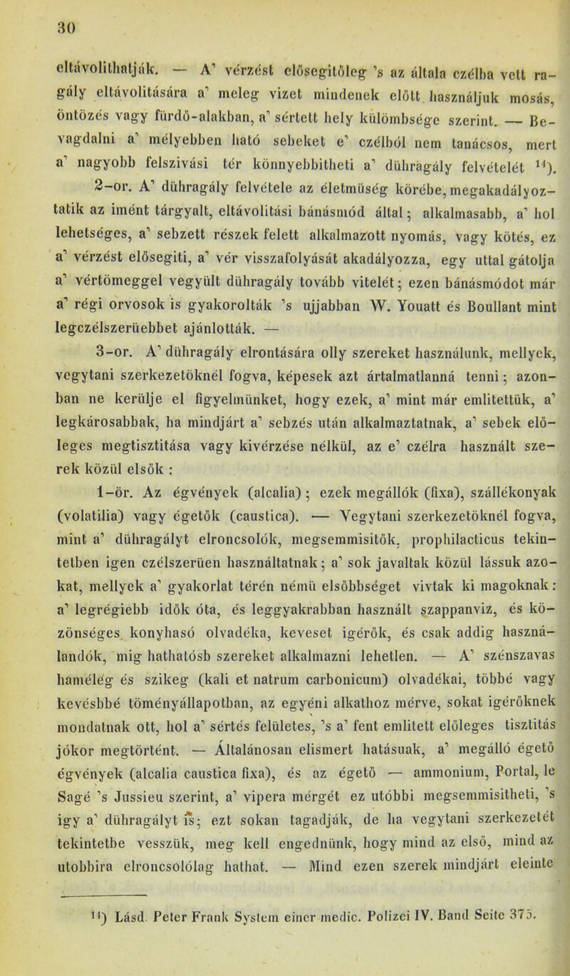 cltávolithnlják. — A’ vérzést eh'iscg-itftlcg ’s az általa czélba veit ra- gály eltávolítására a’ meleg vizet mindenek előtt használjuk mosás, öntözés vagy fürdő-alakban, a’ sértett hely külömbségc szerint. — Be- vagdalni a’ mélyebben ható sebeket e’ czélból nem tanácsos, mert a’ nagyobb felszívási tér könnyebbitbeti a’ dühragály felvételét 2- or. A’ dübragály felvétele az életmüség körébe, megakadályoz- tatik az imént tárgyalt, eltávolitási bánásmód által; alkalmasabb, a’ hol lehetséges, a’ sebzett részek felett alkalmazrott nyomás, vagy kötés, ez a’ vérzést elősegíti, a’ vér visszafolyását akadályozza, egy úttal gátolja a’ vértömeggel vegyült dühragály tovább vitelét; ezen bánásmódot már a’ régi orvosok is gyakorolták ’s ujjabban W. Youatt és Boullant mint legczélszerüebbet ajánlották. — 3- or. A’ dühragály elrontására olly szereket használunk, mellyck, vegytani szerkezetöknél fogva, képesek azt ártalmatlanná tenni; azon- ban ne kerülje el figyelmünket, hogy ezek, a’ mint már említettük, a’ legkárosabbak, ha mindjárt a’ sebzés után alkalmaztatnak, a’ sebek elő- leges megtisztítása vagy kivérzése nélkül, az e’ czélra használt sze- rek közül elsők ; 1-ör. Az égvények (alcalia) ; ezek megállók (fixa), szállékonyak (volatilia) vagy égetők (caustica). — Vegytani szerkezetöknél fogva, mint a’ dühragályt elroncsolók, megsemmisítők, prophilacticus tekin- tetben igen czélszerüen használtatnak; a’ sok javaltak közül lássuk azo- kat, mellyek a’ gyakorlat térén néinü elsőbbséget vívtak ki magoknak: a’ legrégiebb idők óta, és leggyakrabban használt gzappanviz, és kö- zönséges. konyhasó olvadéka, keveset ígérők, és csak addig haszná- landók, inig hatbatósb szereket alkalmazni lehetlen. — A’ szénszavas bamélég és szikeg (káli et natrum carbonicum) olvadékai, többé vagy kevésbbé töményállapotban, az egyéni alkathoz mérve, sokat ígérőknek mondatnak ott, hol a’ sértés felületes, ’s a’ fent említett előleges tisztítás jókor megtörtént. — Általánosan elismert hatásúak, a’ megálló égető égvények (alcalia caustica fixa), és az égető — aminoniuin. Portai, le Ságé ’s Jussieu szerint, a’ vipera mérgét ez utóbbi megseminisitheti, ’s Így a’ dühragályt is; ezt sokan tagadják, de ha vegytani szerkezetét tekintetbe vesszük, meg kell engednünk, hogy mind az első, mind az utóbbira elroncsolólag hathat. — Mind ezen szerek mindjárt eleinte '*) Lásd. Peler Frank System einer mcdic. Polizci IV. Bánd Seite 375.