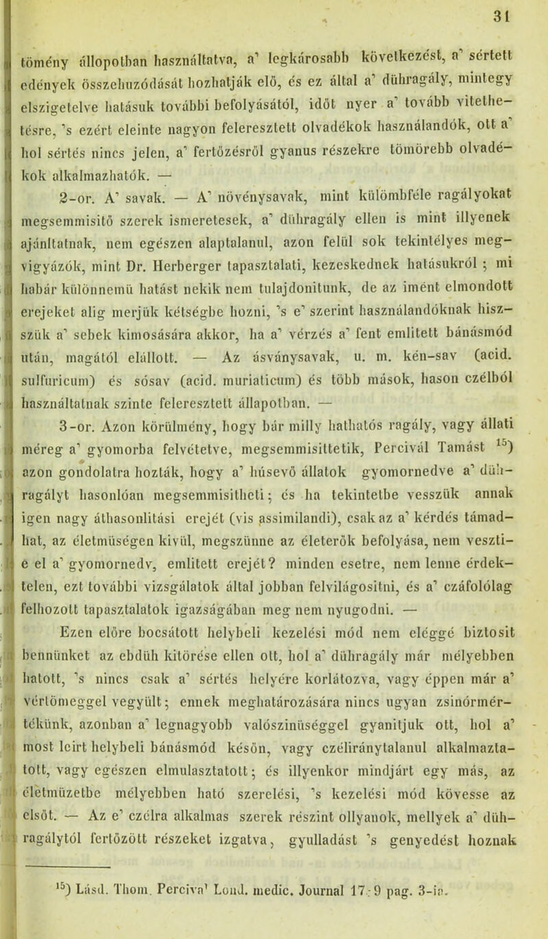 tömény állopolban liasználtntva, a’ legkárosabb következést, a’ sértett edények összebuzódását Iiozliatják elő, és ez által a dühragály, mintegy elszigetelve hatásuk további befolyásától, időt nyer a tovább vitelbe— tésre, ’s ezért eleinte nagyon feleresztett olvadékok használandók, ott a hol sértés nincs jelen, a’ fertőzésről gyanús részekre tömörebb olvadé- kok alkalmazliatök. — 2- or. A’ savak. — A’ növénysavak, mint kiilömbféle ragályokat megsemmisitő szerek ismeretesek, a’ düliragály ellen is mint illyenek ajíínltalnak, nem egészen alaptalanul, azon felül sok tekintélyes meg- vigyázök, mint Dr. Herberger tapasztalati, kezeskednek hatásukról ; mi habár különnemü hatást nekik nem tnlajdonitunk, de az imént elmondott erejeket alig merjük kétségbe hozni, ’s e’ szerint használandóknak hisz- szük a’ sebek kimosására akkor, ha a’ vérzés a’ fent emlitett bánásmód után, magától elállolt. — Az ásványsavak, u. m. kén-sav (acid. siilfuricum) és sósav (acid. murialicnm) és több mások, hason czélból használtatnak szinte feleresztett állapotban. — 3- or. Azon körülmény, hogy bar milly hathatós ragály, vagy állati méreg a’ gyomorba felvétetve, megsemmisiltetik, Percivál Tamást azon gondolatra hozták, hogy a’ húsevő állatok gyomornedve a’ düh- ragályt hasonlóan megsemmisitheli ^ és ha tekintetbe vesszük annak igen nagy áthasonlitási erejét (vis assimilandi), csak az a’ kérdés támad- hat, az életmüségen kivül, megszűnne az életerők befolyása, nem veszti- e el a’ gyomornedv, emlitett erejét? minden esetre, nem lenne érdek- telen, ezt további vizsgálatok által jobban felvilágositni, és a’ czáfolölag felhozott tapasztalatok igazságában meg nem nyugodni. — Ezen előre bocsátott helybeli kezelési mód nem eléggé biztosit bennünket az ebdüh kitörése ellen olt, hol a’ dühragály már mélyebben hatolt, ’s nincs csak a’ sértés helyére korlátozva, vagy éppen már a’ vérlönieggel vegyült; ennek meghatározására nincs ugyan zsinórmér- tekünk, azonban a’ legnagyobb valószínűséggel gyanítjuk ott, bol a’ most leirt helybeli bánásmód későn, vagy czéliránylalanul alkalmazta- tott, vagy egészen elmulasztatolt; és illyenkor mindjárt egy más, az élétmüzetbe mélyebben bató szerelési, ’s kezelési mód kövesse az elsőt. — Az e’ czélra alkalmas szerek részint ollyanok, mellyek a’ düh- ragálytól fertőzött részeket izgatva, gyulladást ’s genyedést hoznak ‘^) Lásd. Thom, Perciva’ LouJ. iiiedíc. Journal 17-9 pag. 3-ia.