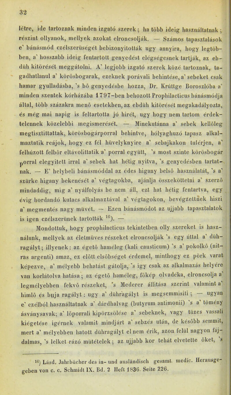 létre, ide tartoznak minden izgató szerek; lia több ideig basználtatnak; részint ollyanok, mellyek azokat clroncsolják. — Számos tapasztalások e’ bánásmód czélszerüségét bebizonyították úgy annyira, bogy legtöb- ben, a’ hosszabb ideig fentartolt genyedést elégségesnek tartják, az eb- düh kitörését meggátolni. A’ legjobb izgató szerek közé tartoznak, ta- gadbatlanul a’ körösbogarak, ezeknek porávali behintése, a’sebeket csak hamar gyulladásba, ’s bö genyedésbe hozza, Dr. Krútlge Boroszlóba a’ minden szentek kórházába 1797-ben behozott Propbilacticus bánásmódja által, több százakra menő esetekben, az ebdüh kitörését megakadályozta, és még mai napig is feltartotta jó hírét, úgy hogy nem tartom érdek- telennek közelebbi megismerését. — Minekutánna a’ sebek kellőleg megtisztittattak, körösbogárporral behintve, hólyaghuzó tapasz alkal- maztatik reájok, hogy ez fél hüvelyknyire a’ sebajkakon túlérjen, a’ felhúzott felbőr eltávolittatik a’ porral együtt, ’s most szinte körösbogár porral elegyített irral a’ sebek hat hétig nyitva, ’s genyedésben tartat- nak. — E’ helybeli bánásmóddal az édes higany belső használatát, ’s a’ szürke higany bekenését a’ végtagokba, ajánlja összeköttetni a’ szerző mindaddig, mig a’ nyálfolyás be nem áll, ezt hat hétig fentartva, egy évig hordandó kutacs alkalmaztával a’ végtagokon, bevégzettnek hiszi a' megmentés nagy müvét. — Ezen bánásmódot az ujjabb tapasztalatok is igen czélszerünek tartották — Mondottuk, hogy prophilacticus tekintetben olly szereket is hasz- nálunk, mellyek az életmüves részeket elroncsolják ’s egy úttal a’ düh- ragályt; illyenek; az égető haméleg (káli causticum) ’s a’ pokolkő (nit- ras argenti) amaz, ez előtt elsőbséget érdemel, minthogy ez pörk varat képezve, a’ mélyebh behatást gátolja, ’s igy csak az alkalmazás helyére van korlátolva hatása; az égető haméleg, főkép olvadéka, elroncsolja a legmélyebben fekvő részeket, ’s Mederer állítása szerint valamint a himlő és buja ragályt; úgy a’ dühr'agályt is megsemmisíti; — ugyan e’ czélból használtatnak a’ dárdhalvag (butyrum antimonii) ’s a’ tömény ásványsavak; a’ löporrali kipörzsölése a’ sebeknek, vagy tüzes vassali kiégetése Ígérnek valamit mindjárt a’ sebzés után, de később semmit, mert a’ mélyebben hatott dühragályt el nem érik, azon felül nagyon fáj- dalmas, ’s lelket rázó mütételek; az ujjabb kor tehát elvetette őket, s 1*5) Lásd. Jahrbücher des in- und auslándisch gesamt. medic. Ilerausgc- geben von c. c. Schmidt IX. Bd. 2 Ilcft 1836. Seitc 226.