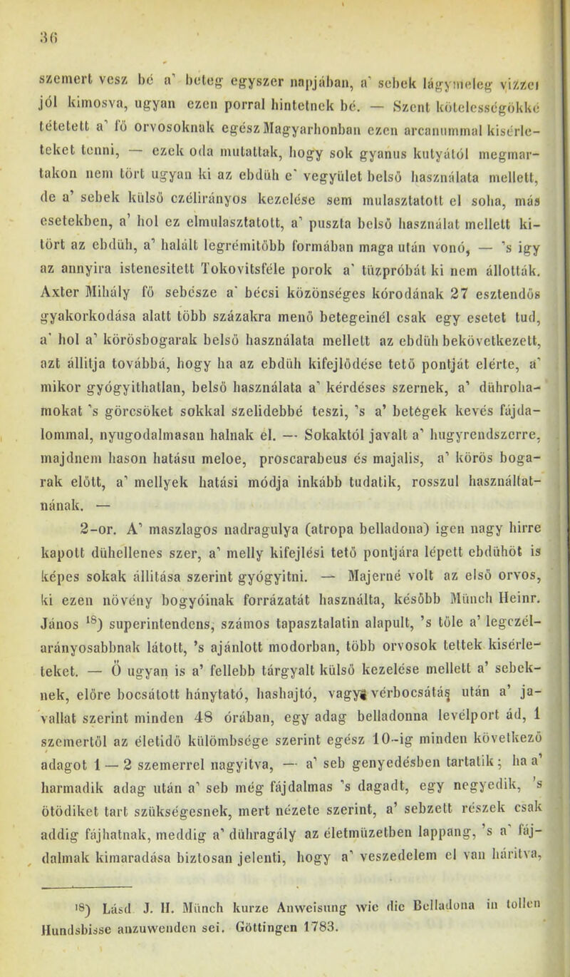 I :i(5 szemért vesz l)é a beteg egyszer napjában, a’ sebek lágyineleg vízzel | jól kimosva, ugyan ezen porral liintelnek be. — Szent kölelcssegökké ’ tétetett a lö orvosoknak egész Magyarbonban ezen arcannmmal kísérle- teket tenni, ezek oda mutattak, hogy sok gyanús kutyától megmar- takoii nem tört ugyan ki az ebdüh e' vegyület belső használata mellett, de a’ sebek külső czélirányos kezelése sem mulasztatott el soha, más esetekben, a’ hol ez elmulasztatott, a’ puszta belső használat mellett ki- tört az ebdüh, a’ halált legrémitőbb formában maga után vonó, — ’s így az annyira istenesilett Tokovitsféle porok a' tüzpróbát ki nem állották, Axter Mihály fő sebésze a‘ bécsi közönséges kórodénak 27 esztendős i gyakorkodása alatt több százakra menő betegeinél csak egy esetet tud, i a' hol a’ körösbogarak belső használata mellett az ebdüh bekövetkezett, azt állítja továbbá, hogy ha az ebdüh kifejlődése tető pontját elérte, a’ mikor gyógyithatlan, belső használata a’ kérdéses szernek, a’ dührolia- mokat ’s görcsöket sokkal szelidebbé teszi, ’s a’ betegek kevés fájda- lommal, nyugodalmasan halnak el. — Sokaktól javait a’ hugyrendszerre, , majdnem hason hatású meloe, proscarabeus és majális, a’ körös boga- rak előtt, a’ mellyek hatási módja inkább tudatik, rosszul használtat- i nának. — 2-or, A’ maszlagos nadragulya (atropa belladona) igen nagy hirre kapott dühellenes szer, a’ melly kifejlési tető pontjára lépett ebdühöt is képes sokak állitása szerint gyógyitni. — Majerné volt az első orvos, ki ezen növény bogyóinak forrázatát használta, később Münch Ileinr. János superintendens, számos tapasztalatin alapult, ’s tőle a’ legczél- arányosabbnak látott, ’s ajánlott modorban, több orvosok tettek kísérle- teket. — Ö ugyan is a’ fellebb tárgyalt külső kezelése mellett a’ sebek- nek, előre bocsátott hánytató, hashajtó, vagy! vérbocsátá^ után a’ ja- vallat szerint minden 48 órában, egy adag belladonna levélport ád, 1 szemertől az életidő külömbsege szerint egész 10-ig minden következő adagot 1 — 2 szemerrel nagyítva, — a’ seb genyedésben tartalik ; ha a harmadik adag után a’ seb még fájdalmas ’s dagadt, egy negyedik, s ötödiket tart szükségesnek, mert nézete szerint, a’ sebzett részek csak addig fájhatnak, meddig a’ dühragály az életmüzetben lappang, ’s a fáj- : dalinak kimaradása biztosan jelenti, hogy a’ veszedelem el van hárítva, Lásd J. II. Münch kurze Anwcisung wic dic Belladona in lollen Hundsbisse aiuuwendcn sei. Götlingen 1783.