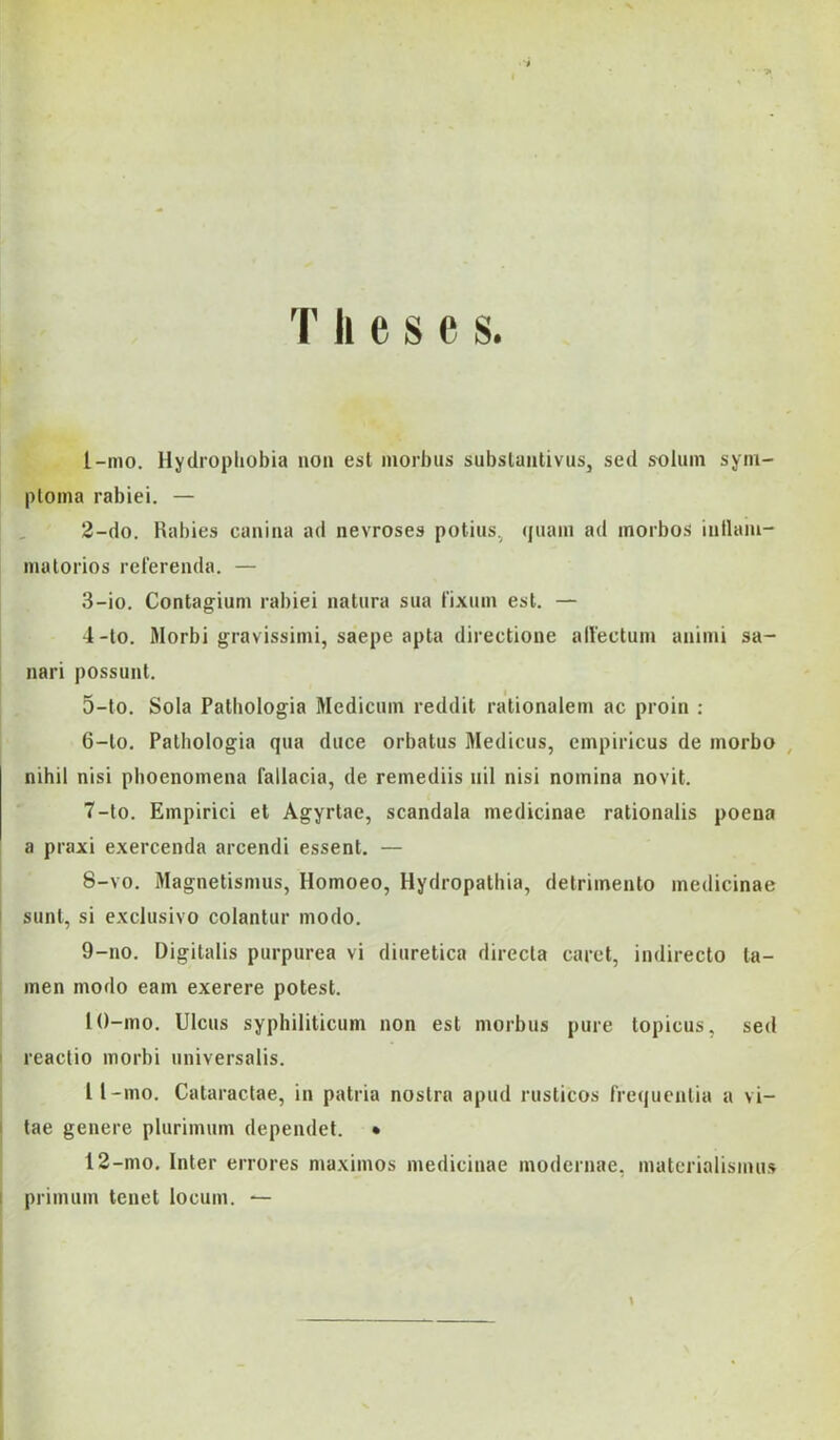 ■ ■» T li e s c s. I- mo. Hydropliobia non est morbus subsluiitivus, séd soliim sym- ploina rabiéi. — I , 2-do. Rabies caiiiaa ad nevroses potius, (juaiii ad inorbos iullam- matorios reiereiula. — 3- io. Contag-ium rabiéi natiira sua rixiun est. — 4- lo. Morbi gravissimi, saepe apta directione alfectum aniiiii sa- nari possunt. 5- lo. Sola Pathologia Medicmn reddit rationalem ac proin : 6- lo. Pathologia qua diice orbatus Medicus, empiricus de inorbo , nihil nisi pboenomena faliacia, de reinediis iiil nisi noinina novit. 7- to. Empirici et Agyrtae, scandala medicináé rationalis poena a praxi exercenda arcendi essent. — 8- vo. Magnetismus, Homoeo, Hydropathia, detriinento medicináé i sunt, si exclusivo colantur modo. 9- no. Digitális purpurea vi diuretica directa cárét, indirecto ta- men modo eam exerere potest. 10- mo. Ulcus syphiliticum non est morbus pure topicus, séd reactio morbi universalis. II- mo, Cataractae, in patria nostrn apud rusticos frequcntia a vi- tae genere plurimum dependel. • 12-mo. Inter errores maximos medicináé modernae, materialismus ! primum tenet locum. — \