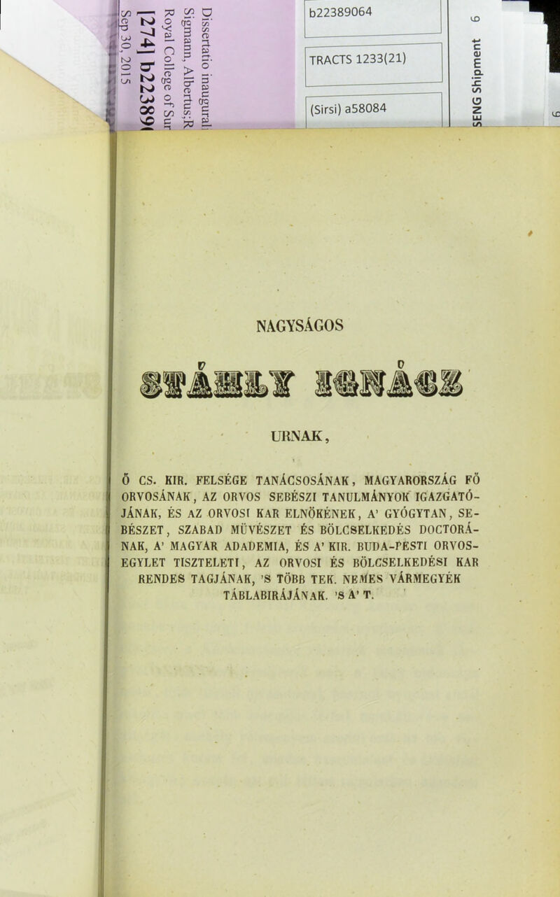 O o CfC V3 T3 1 . \ 'C £L 3 C/J ct> O 4- DJ 3 KJ —' n o p 1—* • —*5 GO C —t sO c -1 '73 DJ_ TRACTS 1233(21) NAGYSÁGOS URNÁK, * ’l ' Ő CS. KIR. FELSÉGE TANÁCSOSÁNAK, MAGYARORSZÁG FŐ ORVOSÁNAK, AZ ORVOS SEBÉSZI TANULMÁNYOK IGAZGATÓ- JÁNAK, ÉS AZ ORVOSI KAR ELNÖKÉNEK, A’ GYÓGYTAN, SE- BÉSZET, SZABAD MŰVÉSZET ÉS BÖLCSELKEDÉS DOCTORÁ- NAK, A’ MAGYAR ADADEMIA, ÉS A’ KIR. BUDA-FESTI ORVOS- EGYLET TISZTELETI, AZ ORVOSI ÉS BÖLCSELKEDÉSI KAR RENDES TAGJÁNAK, ’S TÖBB TEK. NEMES VÁRMEGYÉK TÁBLABIRÁJÁNAK. ’S A’ T.