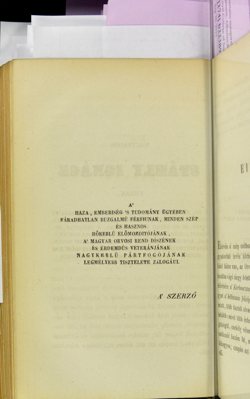 A’ HAZA , EMBERISÉG ’S TUDOMÁNY ÜGYÉBEN FÁRADHATLAN BUZGALMÚ FÉRFIÚNAK , MINDEN SZÉP ÉS HASZNOS HŐKEBLÜ ELŐMOZDÍTÓJÁNAK , A’ MAGYAR ORVOSI REND DÍSZÉNEK ÉS ÉRDEMDÚS VETERÁNJÁNAK NAGYKEBLÜ PÁRTFOGÓJÁNAK LEGMÉLYEBB TISZTELETE ZÁLOGÁUL A’ SZERZŐ
