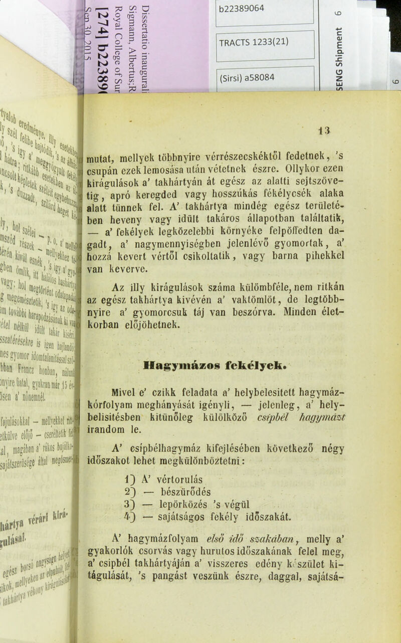 5 y ' i. • _ í >p; C/3 0 cro' 55* v; S- 3 C/3 O 3 n p P *—► ö“ n OQ > 5- 5’ 3' K) O n> B5 r— 00 O ■+> !A ú e CA 03 c V.0 C -t & 3. b22389064 TRACTS 1233(21) (Sirsi) a58084 UD C OJ E Q. 1c iS) O z LU LA S ■ 13 io, 's . e,lt)e baji- I fialja *’ mutat, mellyek többnyire vérrészecskéktől fedetnek, ’s »HcSö|p?-ö?)mt f : II csupán ezek lemosása után vetetnek észre. Ollykor ezen li >! ?PleteLc?S kirágulások a’ takliártyán át egész az alatti sejtszöve- tig, apró keregded vagy hosszúkás fékélycsék alaka alatt tűnnek fel. A’ takhártya mindég egész területé- ben heveny vagy idült takáros állapotban találtatik, — a’ fekélyek legközelebbi környéke felpöífedten da- gadt, a’ nagymennyiségben jelenlévő gyomorfak, a’ hozzá kevert vértől csikoltatik, vagy barna pihekkel van keverve. - • ^ széki eí( ki»il K.Í »«N Kftsaii* ‘e f*1 «ii* t Wefí* »igei laj|) 's^Writaataiiisaia, bbon Francz honban Jnyire fiatal, gyakraninár 15 ér< üsen a’ nőnemnél. Btkülve elojo - cserélted ll magában a’ ráki sajátszerűsége állal wm Térári tifá- hártí8 í» íS*r Az illy kirágulások száma kiilömbféle, nem ritkán az egész takhártya kivévén a’ vaktömlöt, de legtöbb- nyire a’ gyomorcsuk táj van beszórva. Minden élet- korban előjöhetnek. Hagymázos fekélyek. Mivel e’ czikk feladata a’ helybelesitett hagymáz- kórfolyam meghányását igényli, — jelenleg, a’ hely— belisitésben kitünőleg külölköző csipbél hagymáit irandom le. A’ csípbélhagymáz kifejlésében következő négy időszakot lehet megkülönböztetni: 1) A’ vértorulás 2} — bészürődés 3) — lepörközés ’s végül 4) *— sajátságos fekély időszakát. A’ hagymázfolyam első idő szakában, melly a’ gyakorlók csorvás vagy hurutos időszakának felel meg, a’ csipbél takhártyáján a’ visszeres edény készület ki- tágulását, ’s pangást veszünk észre, daggal, sajátsá-