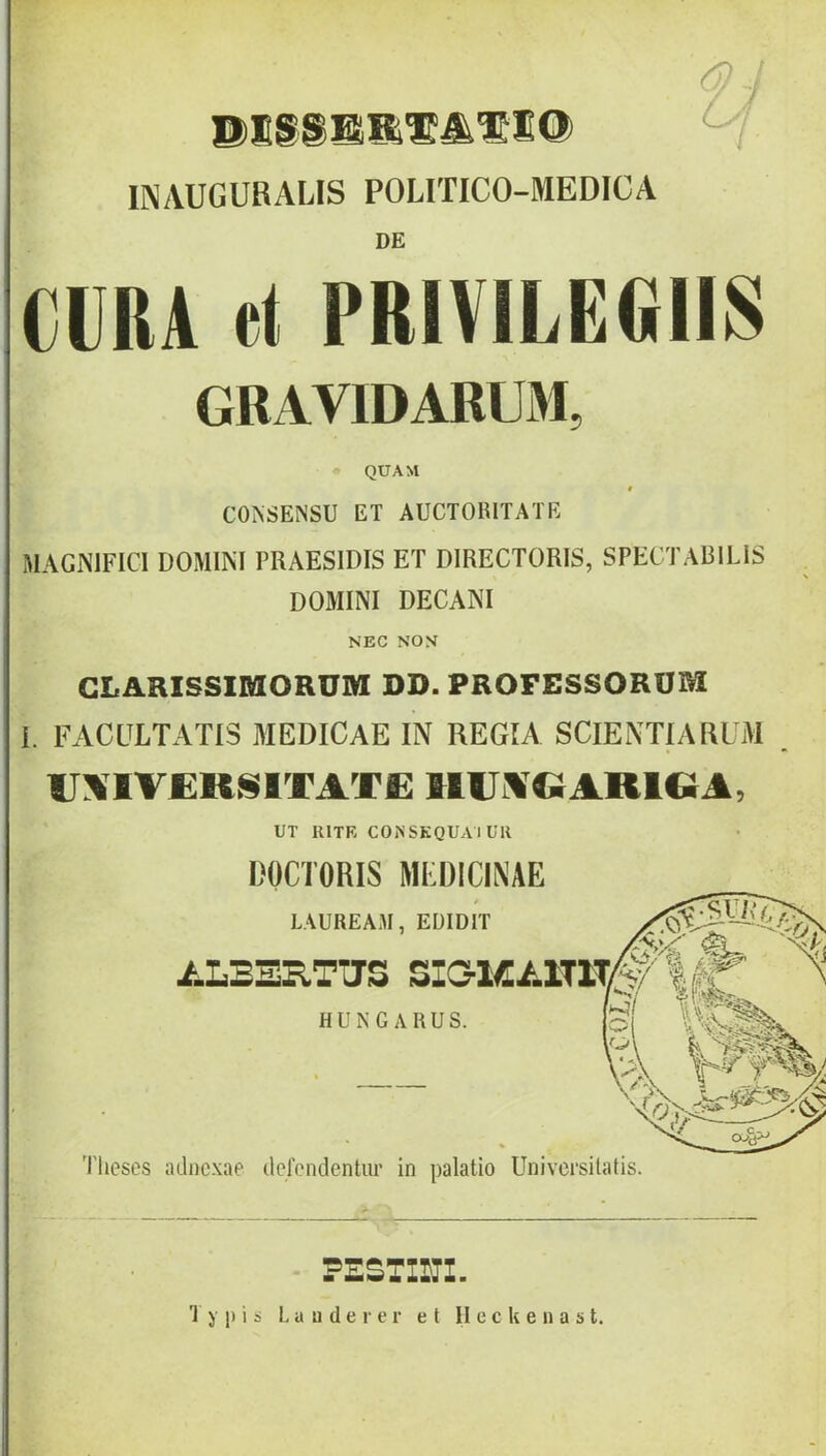 u INAUGUHALIS POLITICO-MEDICA DE CURA ct PRIVILEGIIS GRAVIDABUM, QUAM « CO^SENSU ET AUCTORITATE MAGNIFICI DOMINI PRAESIDIS ET DIRECTORIS, SPECTABILIS . \ DOMINI DECANI NEC NON CLARISSIMORUM DD. PROFESSORUM 1. FACULTATIS MEDICAE IN REGIA SCIENTIARUM U:%1V£RN1TATC IltliXQARlQA, UT RITE CONSKQUAIUR DOCTORIS MEDICINAE Theses adnexae defendentur in palatio Universitatis. - PESTIUl. Typis L a u d e r e r et II c c k e n a s t.