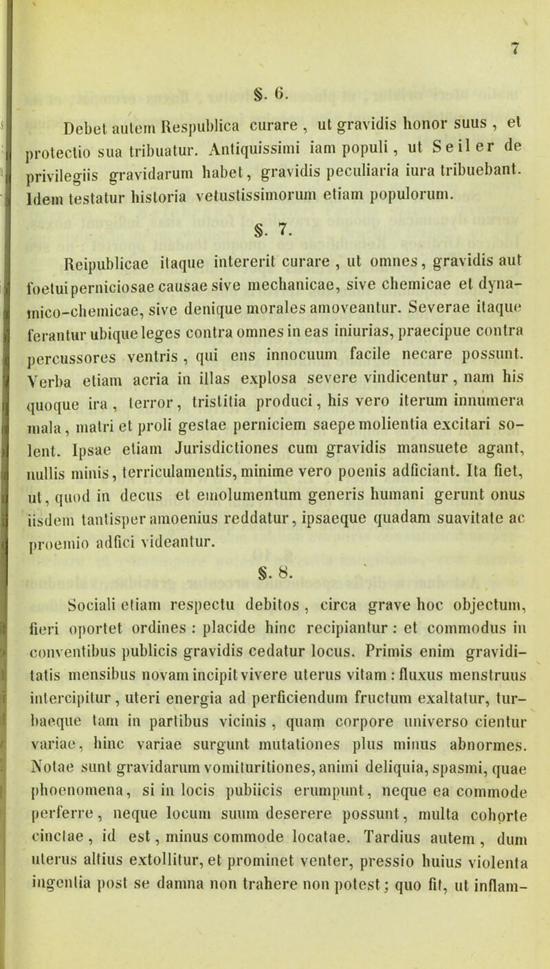 §. 6. Debet autem Respublica curare , ut gravidis honor suus , et protectio sua tribuatur. Antiquissimi iam populi, ut Seiler de privilegiis gravidarum habet, gravidis peculiaria iura tribuebant. Idem testatur historia vetustissimorum etiam populorum. §. 7. Reipublicae itaque intererit curare , ut omnes, gravidis aut foetuiperniciosae causae sive mechanicae, sive chemicae et dyna- mico-chemicae, sive denique morales amoveantur. Severae itaque terantur ubique leges contra omnes in eas iniurias, praecipue contra percussores ventris , qui ens innocuum facile necare possunt. Verba etiam acria in illas e.vplosa severe vindicentur, nam his ({uoque ira , terror, tristitia produci, his vero iterum innumera mala, matri et proli gestae perniciem saepe molientia excitari so- lent. Ipsae etiam Jurisdictiones cum gravidis mansuete agant, nullis minis, terriculamentis,minime vero poenis adficiant. Ita fiet, ut, quod in decus et emolumentum generis humani gerunt onus iisdem tantisper amoenius reddatur, ipsaeque quadam suavitate ac proemio adfici videantur. §. 8. Sociali etiam respectu debitos , circa grave hoc objectum, fieri oportet ordines : placide hinc recipiantur: et commodus in conventibus publicis gravidis cedatur locus. Primis enim gravidi- tatis mensibus novam incipit vivere uterus vitam : fluxus menstruus intercipitur, uteri energia ad perficiendum fructum exaltatur, tur- baeque tam in partibus vicinis , quam corpore universo cientur variae, hinc variae surgunt mutationes plus minus abnormes. Notae sunt gravidarum vomituritiones, animi deliquia, spasmi, quae phoenomena, si in locis pubiicis erumpunt, neque ea commode perferre, neque locum suum deserere possunt, multa cohorte cinctae , id est, minus commode locatae. Tardius autem , dum uterus altius extollitur, et prominet venter, pressio huius violenta ingentia jiost se damna non trahere non potest; quo fit, ut inflam-