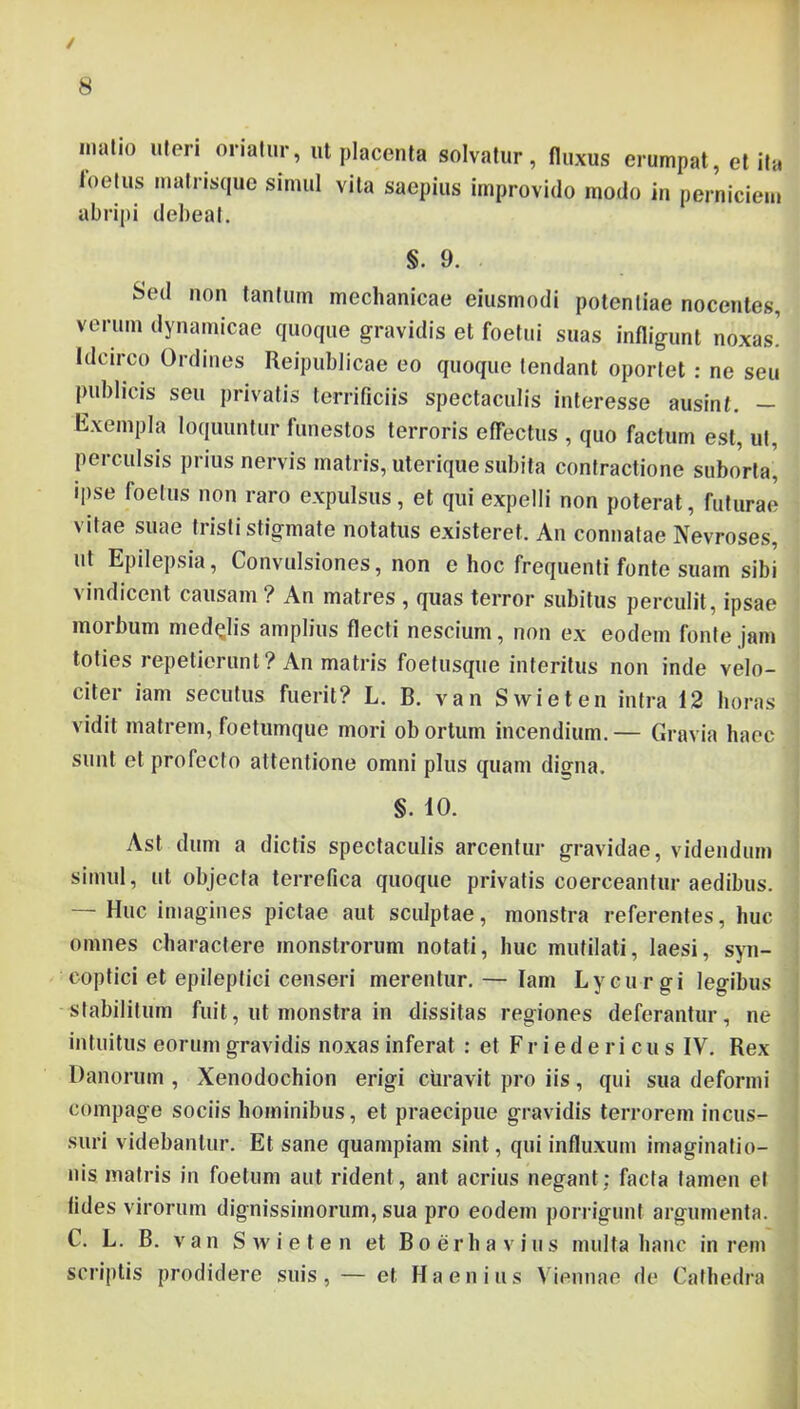 / 8 inalio uteri oriatur, ut placenta solvatur, fluxus erumpat, et ita foetus lualrisque simul vita saepius improvido modo in perniciem abripi debeat. §.9. Sed non tantum mechanicae eiusmodi potentiae nocentes, verum dynainicae quoque gravidis et foetui suas infligunt noxas! Idcirco Ordines Reipublicae eo quoque tendant oportet : ne seu publicis seu privatis terrificiis spectaculis interesse ausinf. — Rxempla loquuntur funestos terroris effectus , quo factum est, ut, perculsis prius nervis matris, uterique subita contractione suborta, ipse foetus non raro expulsus, et qui expelli non poterat, futurae vitae suae tristi stigmate notatus existeret. An connatae Nevroses, ut Epilepsia, Convulsiones, non e hoc frequenti fonte suam sibi vindicent causam? An matres , quas terror subitus perculit, ipsae morbum medelis amplius flecti nescium, non ex eodem fonte jam toties repetierunt? An matris foetusque interitus non inde velo- citer iam secutus fuerit? L. B. van Swieten intra 12 horas vidit matrem, foetumque mori obortum incendium.— Gravia haec sunt et profecto attentione omni plus quam digna. §. 10. Ast dum a dictis spectaculis arcentur gravidae, videndum simul, ut objecta terrefica quoque privatis coerceantur aedibus. — Huc imagines pictae aut sculptae, monstra referentes, huc omnes charactere monstrorum notati, huc mutilati, laesi, syn- coptici et epileptici censeri merentur.— Iam Lycurgi legibus stabilitum fuit, ut monstra in dissitas regiones deferantur, ne intuitus eorum gravidis noxas inferat : et F r i e d e r i c u s IV. Rex Danorum , Xenodochion erigi curavit pro iis, qui sua deformi compage sociis hominibus, et praecipue gravidis terrorem incus- suri videbantur. Et sane quampiam sint, qui influxum imaginatio- nis matris in foetum aut rident, ant acrius negant; facta tamen el fides virorum dignissimorum, sua pro eodem pon-igunt argumenta. C. L. B. van Swieten et Boerh a vius multa hanc in rem scriptis prodidere suis, — et Haenius Viennae de Cathedra