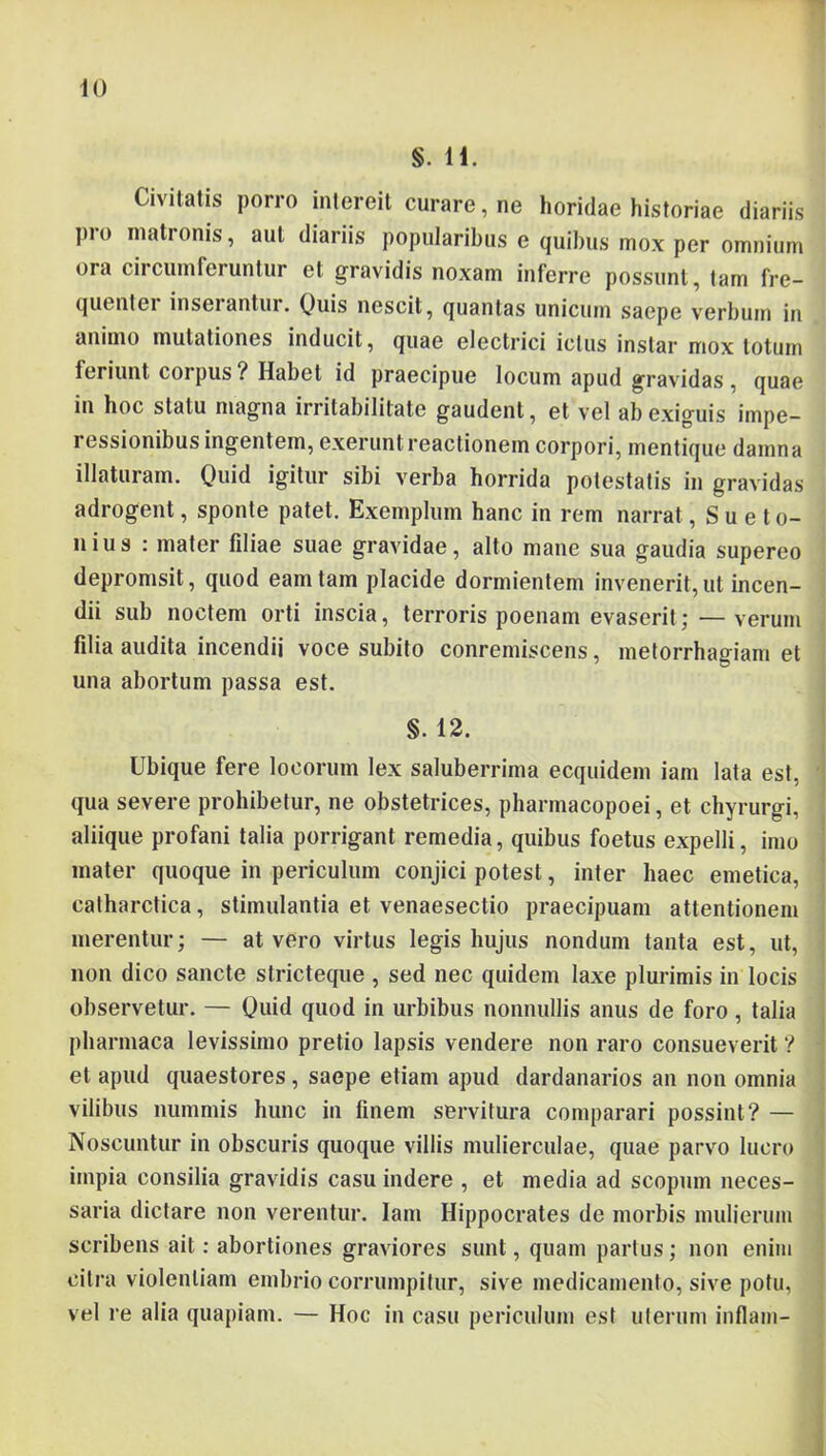 §. U. Civitatis porro intereit curare, ne horidae historiae diariis pro matronis, aut diariis popularibus e quibus mox per omnium ora ciicumferuntur et gravidis noxam inferre possunt, tam fre- quenter inseiantur. ()uis nescit, quantas unicum saepe verbum in animo mutationes inducit, quae electrici ictus instar mox totum feriunt corpus ? Habet id praecipue locum apud gravidas , quae in hoc statu magna irritabilitate gaudent, et vel ab exiguis impe- ressionibus ingentem, exerunt reactionem corpori, mentique damna illaturam. Quid igitur sibi verba horrida potestatis in gravidas adrogent, sponte patet. Exemplum hanc in rem narrat, Sueto- nius : mater filiae suae gravidae, alto mane sua gaudia supereo depromsit, quod eam tam placide dormientem invenerit, ut incen- dii sub noctem orti inscia, terroris poenam evaserit; — verum filia audita incendii voce subito conremiscens, metorrhagiam et una abortum passa est. §. 12. Ubique fere locorum lex saluberrima ecquidem iani lata est, qua severe prohibetur, ne obstetrices, pharmacopoei, et chyrurgi, aliique profani talia porrigant remedia, quibus foetus expelli, imo mater quoque in periculum conjici potest, inter haec emetica, calharctica, stimulantia et venaesectio praecipuam attentionem merentur; — at vero virtus legis hujus nondum tanta est, ut, non dico sancte stricteque , sed nec quidem laxe plurimis in locis observetur. — Quid quod in urbibus nonnullis anus de foro, talia pharinaca levissimo pretio lapsis vendere non raro consueverit ? et apud quaestores, saepe etiam apud dardanarios an non omnia vilibus nummis hunc in finem servitura comparari possint? — Noscuntur in obscuris quoque villis mulierculae, quae parvo lucro impia consilia gravidis casu indere , et media ad scopum neces- saria dictare non verentur. lam Hippocrates de morbis mulierum scribens ait: abortiones graviores sunt, quam partus; non enim citra violentiam embrio corrumpitur, sive medicamento, sive potu, vel re alia quapiam. — Hoc in casu periculum est uterum inllam-