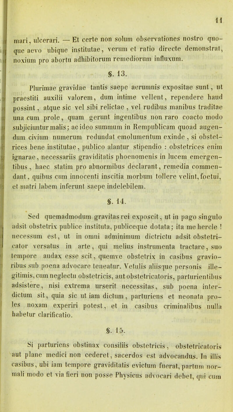 H mari, ulcerari. — Et certe non solum observationes nostro quo- que aevo ubique institutae, verum et ratio directe demonstrat, noxium pro abortu adhibitorum remediorum influxum. §. 13. Plurimae gravidae tantis saepe aerumnis expositae .sunt, ut praestiti auxilii valorem, dum intime vellent, rependere haud possint, atque sic vel sibi relictae , vel rudibus manibus traditae una cum prole, quam gerunt ingentibus non raro coacto modo subjiciuntur malis; ac ideo summum in Rempublicam quoad augen- dum civium numerum redundat emolumentum exinde , si obstet- rices bene institutae, publico alantur stipendio : obstetrices enim ignarae, necessariis graviditatis phoenomenis in lucem emergen- tibus , haec statim pro abnormibus declarant, remedia commen- dant, quibus cum innocenti inscitia morbum tollere velint, foetui, et matri labem inferunt saepe indelebilem. §. 14. Sed quemadmodum gravitas rei exposcit, ut in pago singulo adsit obstetrix publice instituta, publiceque dotata; ita mehercle ! necessum est, ut in omni adminimum dictrictii adsit obstetri- cator versatus in arte, qui melius instrumenta tractare, suo tempore audax esse scit, queinve obstetrix in casibus gravio- ribus sub poena advocare teneatur. Vetulis aliisque personis ille- gitimis, cum neglectu obstetricis, autobstetricatoris, parturientibus adsistere, nisi extrema urserit necessitas, sub poena inter- dictum sit, quia sic ut iam dictum, parturiens et neonata pro- les noxam experiri potest, et in casibus criminalibus nulla habetur clarificatio. §. 15. Si parturiens obstinax consiliis obstetricis, obstetricatoris aut plane medici non cederet, sacerdos est advocandus. In illis casibus, ubi iam tempore graviditatis evictum fuerat,parium nor- mali modo et via fieri non posse Physicus advocari debet, qui cum