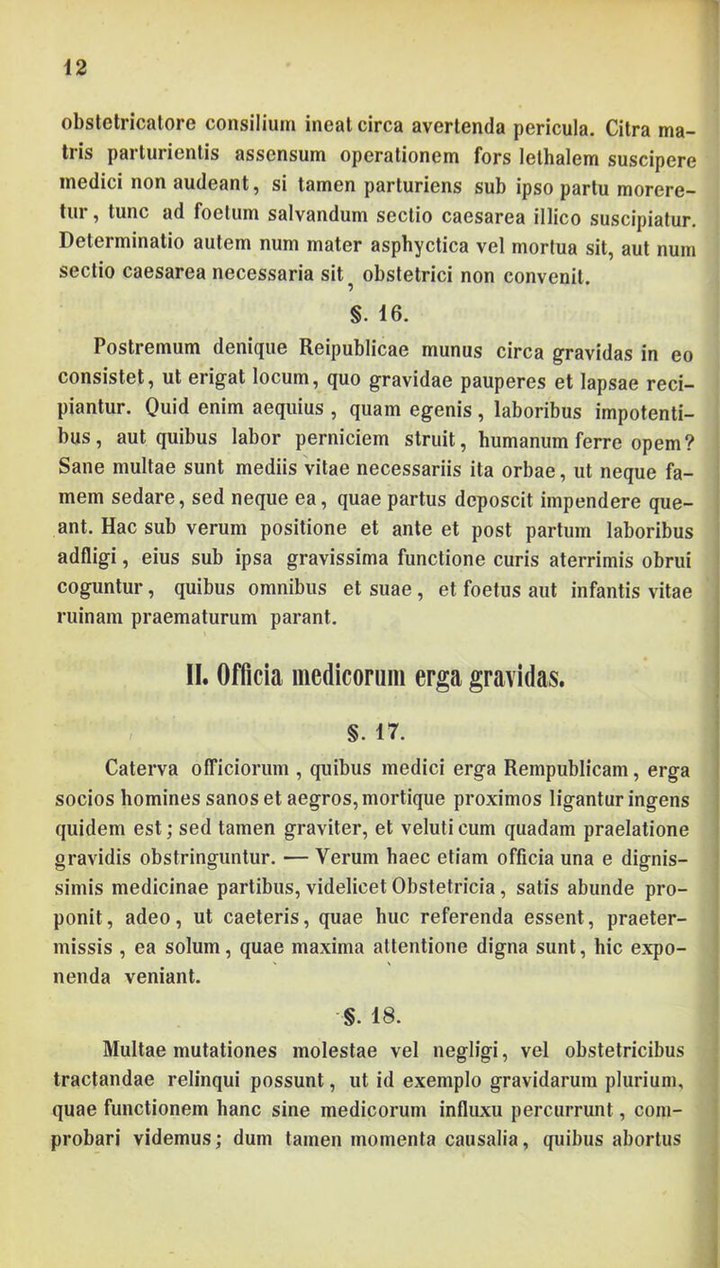 obstetricalore consilium ineat circa avertenda pericula. Citra ma- tris parturientis assensum operationem fors lethalem suscipere medici non audeant, si tamen parturiens sub ipso partu morere- tur , tunc ad foetum salvandum sectio caesarea illico suscipiatur. Determinatio autem num mater asphyctica vel mortua sit, aut num sectio caesarea necessaria sit^ obstetrici non convenit. §. 16. Postremum denique Reipublicae munus circa gravidas in eo consistet, ut erigat locum, quo gravidae pauperes et lapsae reci- piantur. Quid enim aequius , quam egenis , laboribus impotenti- bus, aut quibus labor perniciem struit, humanum ferre opem? Sane multae sunt mediis Vitae necessariis ita orbae, ut neque fa- mem sedare, sed neque ea, quae partus deposcit impendere que- ant. Hac sub verum positione et ante et post partum laboribus adfligi, eius sub ipsa gravissima functione curis aterrimis obrui coguntur, quibus omnibus et suae, et foetus aut infantis vitae ruinam praematurum parant. II. Officia medicorum erga gravidas. §. 17. Caterva ofTiciorum , quibus medici erga Rempublicam, erga socios homines sanos et aegros, mortique proximos ligantur ingens quidem est; sed tamen graviter, et veluti cum quadam praelatione gravidis obstringuntur. — Verum haec etiam officia una e dignis- simis medicinae partibus, videlicet Obstetricia, satis abunde pro- ponit, adeo, ut caeteris, quae huc referenda essent, praeter- missis , ea solum, quae maxima attentione digna sunt, hic expo- nenda veniant. §. 18. Multae mutationes molestae vel negligi, vel obstetricibus tractandae relinqui possunt, ut id exemplo gravidarum plurium, quae functionem hanc sine medicorum influxu percurrunt, com- probari videmus; dum tamen momenta causalia, quibus abortus