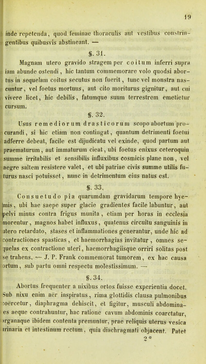 19 I inde repetenda, qiiod feminae Ihoraculis aut vestibus constrin- 1 gentibus quibusvis abstineant. — §. 31. Magnam utero gravido stragem per coitum inferri supra ; iam abunde ostendi, hic tantum commemorare volo quodsi abor- tus in sequelam coitus secutus non fuerit, tunc vel monstra nas- cuntur, vel foetus mortuus, aut cito moriturus gignitur, aut cui vivere licet, hic debilis, fatumque suum terrestrem emetietur ! cursum. §. 32. Usus remediorum drasti eorum scopo abortum 'pro- curandi, si hic etiam non contingat, quantum detrimenti foelui , adferre debeat, facile est dijudicatu vel exinde, quod partum aut praematurum, aut immaturum cieat, ubi foetus enixus ceteroquin summe irritabilis et sensibilis influxibus cosmicis plane non, vel aegre saltem resistere valet, et ubi patriae civis summe utilis fu- turus nasci potuisset, nunc in detrimentum eius natus est. §. 33, Consuetudo pia quarumdam gravidarum tempore hye- mis, ubi hae saepe super glacie gradientes facile labuntur, aut pelvi minus contra frigus munita, etiam per horas in ecclesia morentur, magnos habet influxus, quatenus circuitu sanguinis in atero retardato, stases et inflammationes generantur, unde hic ad contractiones spasticas , et haemorrhagias invitatur , omnes se- quelas ex contractione uteri, haemorrhagiisque orriri solitas post se trahens. J. P. Frank commemorat tumorem, ex hac causa ortum, sub partu omni respectu molestissimum. — §.34. Abortus frequenter a nixibus ortos fuisse experientia docet. Sub nixu enim aer inspiratus, rima glottidis clausa pulmonibus coercetur, diaphragma dehiscit, et figitur, musculi abdomina- es aeque contrahuntur, hac ratione cavum abdominis coarctatur, >rganaque ibidem contenta premuntur, prae reliquis uterus vesica trinaria ct intestinum rectum, quia diachragmati objacent. Patet 9 •v