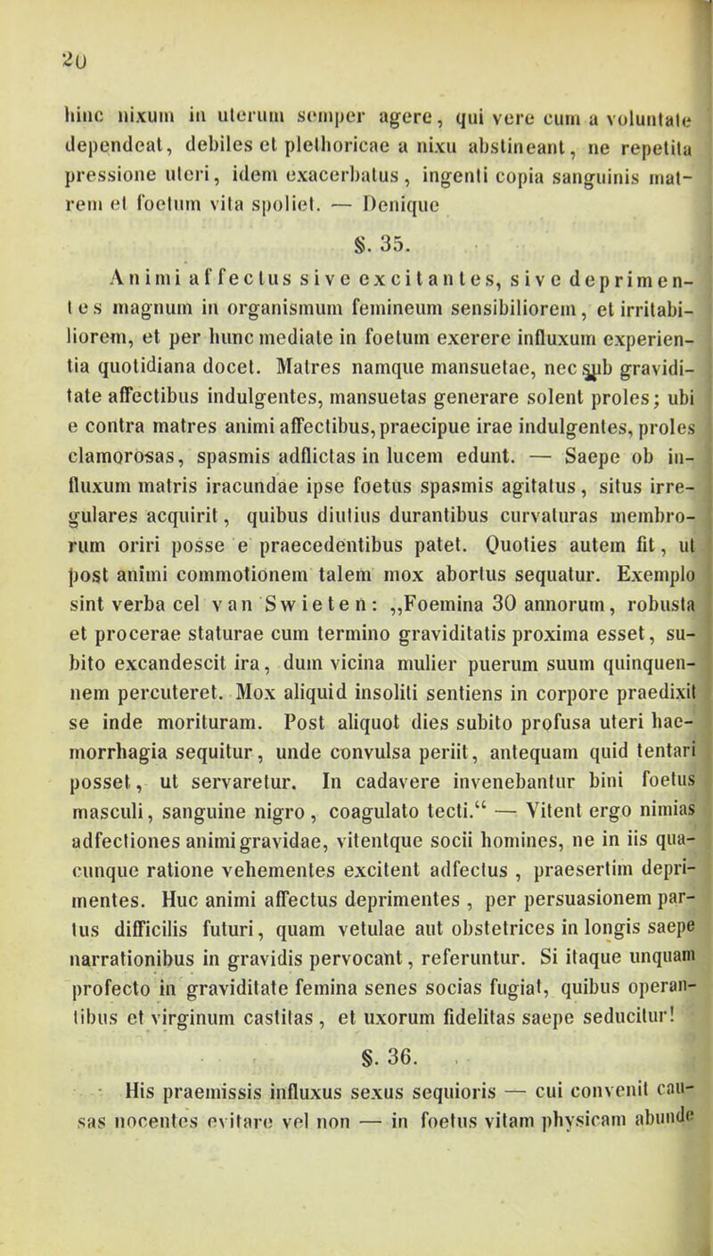 dependeat, debiles el plelhoricae a nixu abstineant, ne repetita pressione uteri, idem exacerbatus, ingenti copia sanguinis mat- rem et roetiim vita spoliet. — Denique §. 35. Animi affectus sive excitantes, sive deprimen- t e s magnum in organismum femineum sensibiliorem, et irritabi- liorem, et per hunc mediate in foetum exerere influxum experien- tia quotidiana docet. Matres namque mansuetae, nec.^b gravidi- tate affectibus indulgentes, mansuetas generare solent proles; ubi e contra matres animi affectibus, praecipue irae indulgentes, proles clamorosas, spasmis adflictas in lucem edunt. — Saepe ob in- fluxum matris iracundae ipse foetus spasmis agitatus, situs irre- gulares acquirit, quibus diutius durantibus curvaturas membro- rum oriri posse e praecedentibus patet. Quoties autem fit, ut post animi commotionem talem mox abortus sequatur. Exemplo sint verba cel v an Sw ie te n : ,,Foemina 30 annorum, robusta et procerae staturae cum termino graviditatis proxima esset, su- bito excandescit ira, dum vicina mulier puerum suum quinquen- nem percuteret. Mox aliquid insoliti sentiens in corpore praedixit se inde morituram. Post aliquot dies subito profusa uteri hae- morrhagia sequitur, unde convulsa periit, antequam quid lentari posset, ut servaretur. In cadavere invenebantur bini foetus masculi, sanguine nigro, coagulato tecli.“ — Vitent ergo nimias adfectiones animi gravidae, vitenlque socii homines, ne in iis qua- cunque ratione vehementes excitent adfeclus , praesertim depri- mentes. Huc animi affectus deprimentes , per persuasionem par- tus difficilis futuri, quam vetulae aut obstetrices in longis saepe narrationibus in gravidis pervocant, referuntur. Si itaque unquam profecto in graviditate femina senes socias fugiat, quibus operan- tibus et virginum castitas , et uxorum fidelitas saepe seducitur! §. 36. , His praemissis influxus sexus sequioris — cui convenit cau- sas nocentes evitare vel non — in foetus vitam physicam abunde
