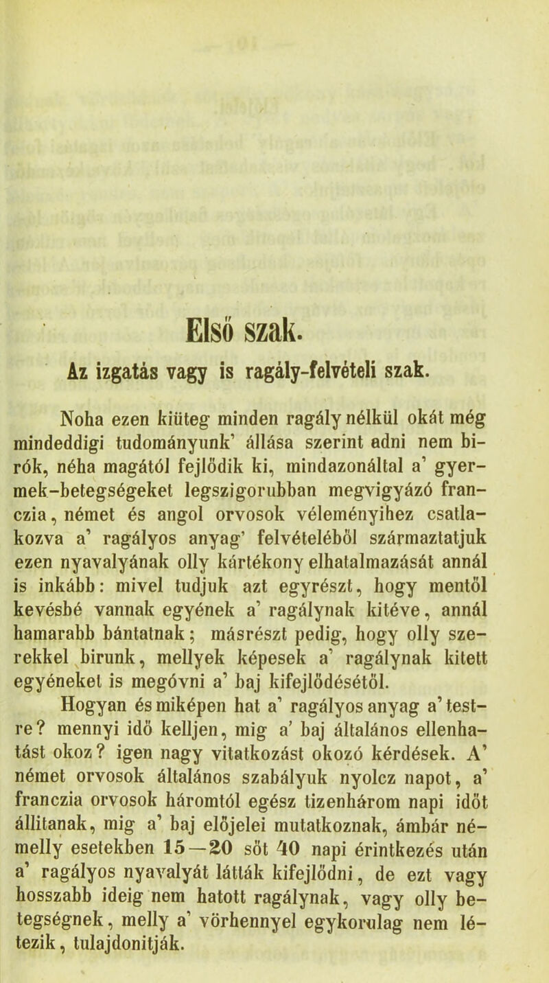 Első szak. Az izgatás vagy is ragály-felvételi szak. Noha ezen kiüteg minden ragály nélkül okát még mindeddigi tudományunk’ állása szerint adni nem bí- rók, néha magától fejlődik ki, mindazonáltal a’ gyer- mek-betegségeket legszigorúbban megvigyázó fran- czia, német és angol orvosok véleményihez csatla- kozva a’ ragályos anyag’ felvételéből származtatjuk ezen nyavalyának olly kártékony elhatalmazását annál is inkább: mivel tudjuk azt egyrészt, hogy mentői kevésbé vannak egyének a’ ragálynak kitéve, annál hamarabb bántatnak; másrészt pedig, hogy olly sze- rekkel bírunk, mellyek képesek a’ ragálynak kitett egyéneket is megóvni a’ baj kifejlődésétől. Hogyan és miképen hat a’ ragályos anyag a’ test- re? mennyi idő kelljen, mig a’ baj általános ellenha- tást okoz? igen nagy vitatkozást okozó kérdések. A’ német orvosok általános szabályuk nyolcz napot, a’ franczia orvosok háromtól egész tizenhárom napi időt állítanak, mig a’ baj előjelei mutatkoznak, ámbár né- melly esetekben 15 — 20 sőt 40 napi érintkezés után a’ ragályos nyavalyát látták kifejlődni, de ezt vagy hosszabb ideig nem hatott ragálynak, vagy olly be- tegségnek, melly a’ vörhennyel egykorulag nem lé- tezik, tulajdonítják.