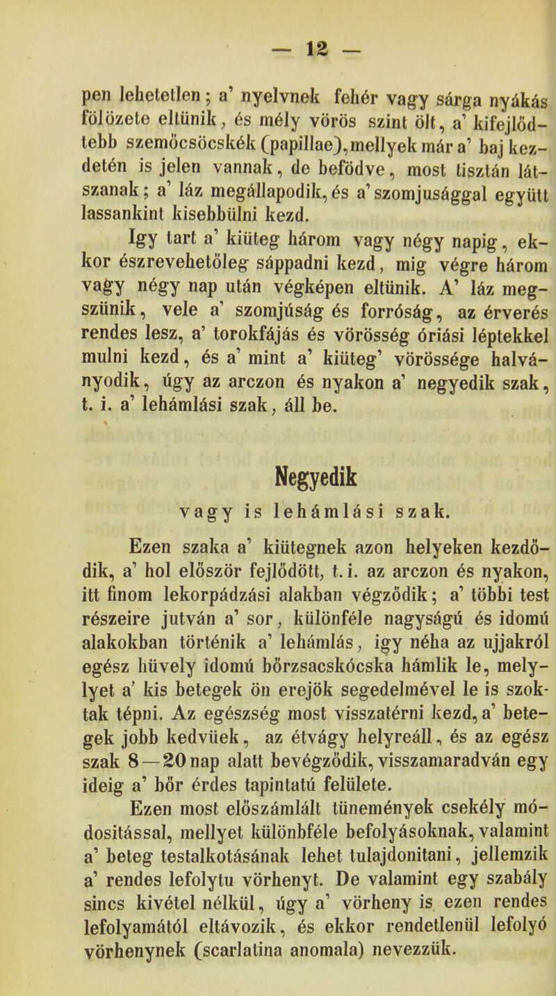 pen lehetetlen; a’ nyelvnek fehér va^y sárga nyákás fölözete eltűnik, és mély vörös szint ölt, a’ kifejlöd- lebb szemöcsöcskék(papillae),mellyekmár a’ baj kez- detén is jelen vannak, de befödve, most tisztán lát- szanak ; a’ láz megállapodik, és a’ szomjúsággal együtt lassankint kisebbülni kezd. így tart a’ kiüteg három vagy négy napig, ek- kor észrevehetöleg sáppadni kezd, mig végre három vagy négy nap után végképen eltűnik. A’ láz meg- szűnik, vele a’ szomjúság és forróság, az érverés rendes lesz, a’ torokfájás és vörösség óriási léptekkel múlni kezd, és a’ mint a’ kiüteg’ vörössége halvá- nyodik, úgy az arczon és nyakon a’ negyedik szak, t. i. a’ lehámlási szak, áll be. Negyedik vagy is lehámlási szak. Ezen szaka a’ kiütegnek azon helyeken kezdő- dik, a’ hol először fejlődött, t. i. az arczon és nyakon, itt finom lekorpádzási alakban végződik; a’ többi test részeire jutván a’ sor, különféle nagyságú és idomú alakokban történik a’ lehámlás, igy néha az ujjakról egész hüvely idomú bőrzsacskócska hámlik le, mely- lyet a’ kis betegek ön erejök segedelmével le is szok- tak tépni. Az egészség most visszatérni kezd, a’ bete- gek jobb kedvűek, az étvágy helyreáll, és az egész szak 8 —20 nap alatt bevégződik, visszamaradván egy ideig a’ bőr érdes tapintatú felülete. Ezen most előszámlált tünemények csekély mó- dosítással, mellyet különbféle befolyásoknak, valamint a’ beteg testalkotásának lehet tulajdonítani, jellemzik a’ rendes lefolytu vörhenyt. De valamint egy szabály sincs kivétel nélkül, úgy a’ vörheny is ezen rendes lefolyamától eltávozik, és ekkor rendetlenül lefolyó vörhenynek (scarlatina anomala) nevezzük.