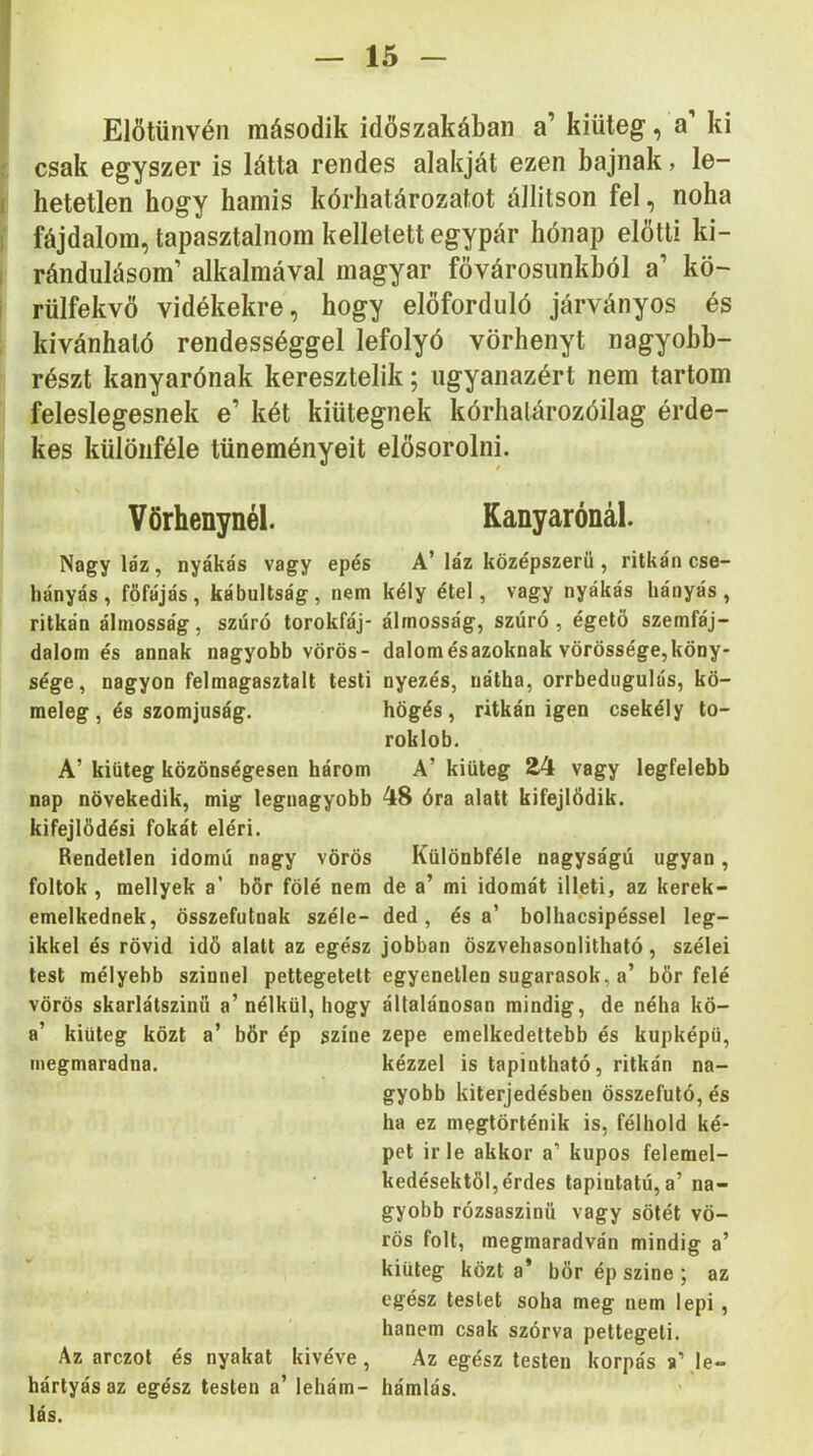 Előtűnvén második időszakában a’ kiüteg, a’ ki csak egyszer is látta rendes alakját ezen bajnak, le- hetetlen hogy hamis kórhatározatot állitson fel, noha fájdalom, tapasztalnom kellelett egypár hónap előtti ki- rándulásom’ alkalmával magyar fővárosunkból a’ kö- rülfekvő vidékekre, hogy előforduló járványos és kívánható rendességgel lefolyó vörhenyt nagyobb- részt kanyarónak keresztelik; ugyanazért nem tartom feleslegesnek e’ két kiütegnek kórhalározóilag érde- kes különféle tüneményeit Vörhenynél. Nagy láz, nyákás vagy epés hányás, főfájás, kábultság, nem ritkán álmosság , szúró torokfáj- dalom és annak nagyobb vörös- sége, nagyon felmagasztalt testi meleg, és szomjúság. A’ kiüteg közönségesen három nap növekedik, mig legnagyobb kifejlődés! fokát eléri. Rendetlen idomú nagy vörös foltok, mellyek a’ bőr fölé nem emelkednek, összefutnak széle- ikkel és rövid idő alatt az egész test mélyebb szinnel pettegetett vörös skarlátszinü a’ nélkül, hogy a’ kiüteg közt a’ bőr ép színe megmaradna. Az arczot és nyakat kivéve, kártyás az egész testen a’ lehám- lás. elősorolni. t Kanyarónál. A’ láz középszerű , ritkán cse- kély étel, vagy nyákás hányás , álmosság, szúró , égető szemfáj- dalomésazoknak vörössége,köny- nyezés, nátha, orrbedugulás, kö- högés, ritkán igen csekély to- roklob. A’ kiüteg 24 vagy legfelebb 48 óra alatt kifejlődik. Különbféle nagyságú ugyan , de a’ mi idomát illeti, az kerek- ded, és a’ bolhacsipéssel leg- jobban öszvehasonlitható, szélei egyenetlen sugarasok, a’ bőr felé általánosan mindig, de néha kö- zepe emelkedettebb és kupképü, kézzel is tapintható, ritkán na- gyobb kiterjedésben összefutó, és ha ez megtörténik is, félhold ké- pet irle akkor a’ kúpos felemel- kedésektől, érdes tapintató, a’ na- gyobb rózsaszinü vagy sötét vö- rös folt, megmaradván mindig a’ kiüteg közt a’ bőr ép színe ; az egész testet soha meg nem lepi, hanem csak szórva pettegeli. Az egész testen korpás »\le- hámlás.