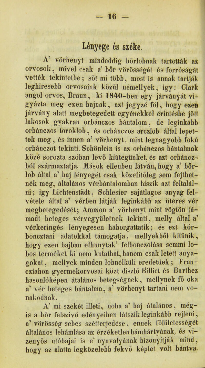 Lényege és széke. A’ vörhenyt mindeddig börlobnak tartották az orvosok, mivel csak a’ bőr vörösségét és forróságát vették tekintetbe; sőt mi több, most is annak tartják leghiresebb orvosaink közül némellyek, igy: Clark angol orvos, Braun, ki 1840-ben egy járványát vi- gyázta meg ezen bajnak, azt jegyzé föl, hogy ezen járvány alatt megbetegedett egyénekkel érintésbe jött lakosok gyakran orbánczos bántalom, de leginkább orbánczos toroklob, és orbánczos arczlob által lépet- tek meg, és innen a’ vörhenyt, mint legnagyobb fokú orbánczot tekinti. Schönlein is az orbánczos bántalmak közé sorozta szóban levő kiútegünket, és azt orbáncz- ból származtatja. Mások ellenben látván, hogy a’ bőr- lob által a’ baj lényegét csak közelítőleg sem fejthet- nék meg, általános vérbántalomban hiszik azt feltalál- ni ; igy Lichtenstádt, Schlesier sajátlagos anyag fel- vétele által a’ vérben látják leginkább az üteres vér megbetegedését; Ammon a’ vörhenyt mint rögtön tá- madt beteges vérvegyületnek tekinti, melly által a’ vérkeringés lényegesen háborgattatik; és ezt kór- boncztani adatokkal támogatja, mellyekből kitűnik, hogy ezen bajban elhunytak’ felbonczolása semmi lo- bos terméket ki nem kutathat, hanem csak letelt anya- gokat, mellyek minden lobnélküli eredetűek; Fran- cziahon gyermekorvosai közt diszlő Billiet és Barthez hasonlóképen átalános betegségnek, mellynek fő oka a’ vér beteges bántalma, a’ vörhenyt tartani nem vo- nakodnak. A’ mi székét illeti, noha a’ baj átalános, még- is a bőr felszivó edényeiben látszik leginkább rejleni, a’ vörösség sebes szétterjedése, ennek fölületességét általános lehámlása az érzéketlen hámhártyának, és vi- zenyős utóbajai is e’ nyavalyának bizonyitják mind, hogy az alatta legközelebb fekvő képlet volt bántva.