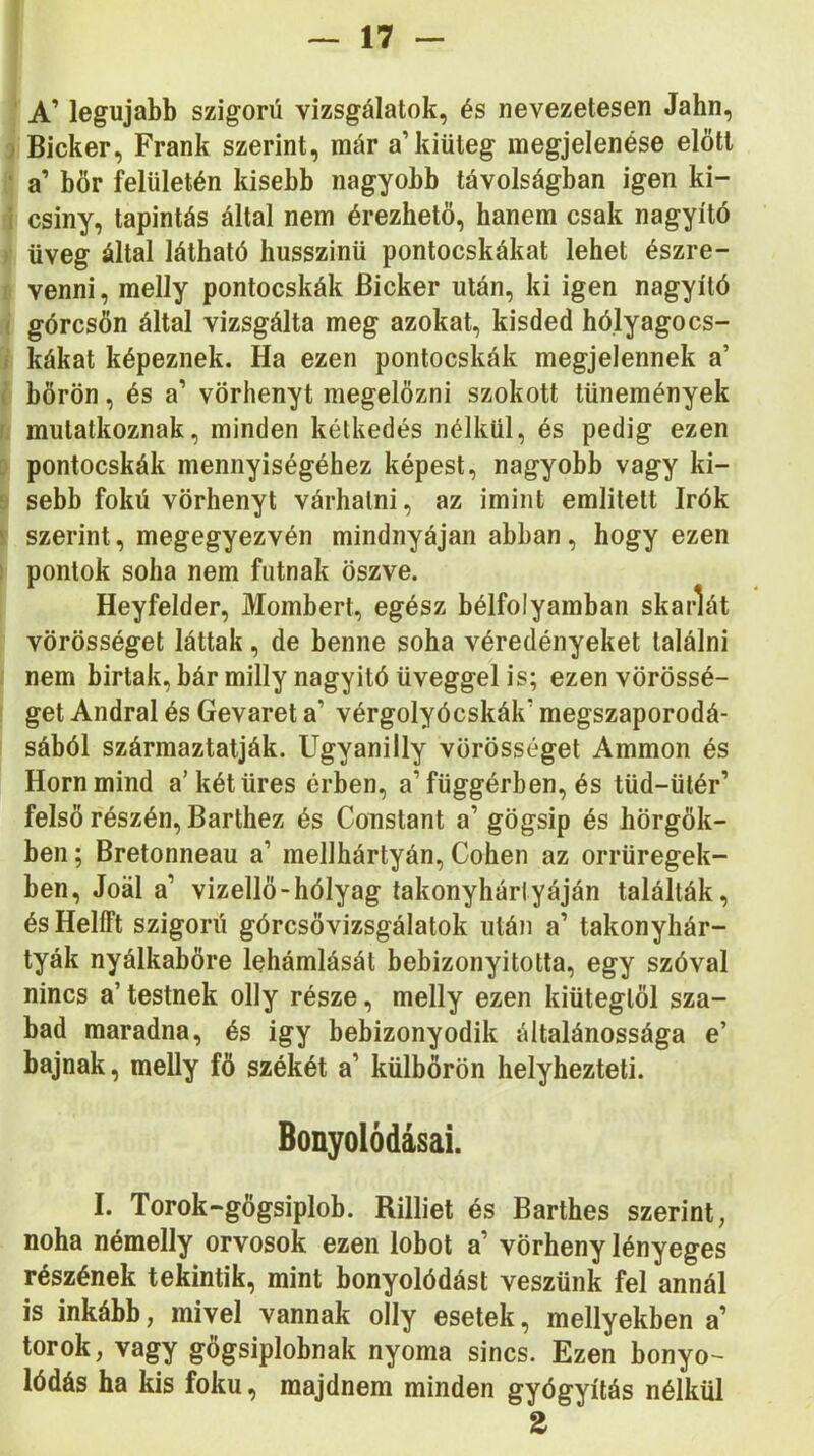 A’ legújabb szigorú vizsgálatok, és nevezetesen Jahn, Bicker, Frank szerint, már a’kiüteg megjelenése előtt a’ bőr felületén kisebb nagyobb távolságban igen ki- csiny, tapintás által nem érezhető, hanem csak nagyító üveg által látható husszinü pontocskákat lehet észre- venni , melly pontocskák Bicker után, ki igen nagyító górcsőn által vizsgálta meg azokat, kisded hólyagocs- kákat képeznek. Ha ezen pontocskák megjelennek a’ bőrön, és a’ vörhenyt megelőzni szokott tünemények mutatkoznak, minden kétkedés nélkül, és pedig ezen pontocskák mennyiségéhez képest, nagyobb vagy ki- sebb fokú vörhenyt várhatni, az imint emlitett írók szerint, megegyezvén mindnyájan abban, hogy ezen pontok soha nem futnak öszve. Heyfelder, Mombert, egész bélfolyamban skarlát vörösséget láttak, de benne soha véredényeket találni nem birtak, bár milly nagyitó üveggel is; ezen vörössé- get Andral és Gevaret a’ vérgolyócskák’ megszaporodá- sából származtatják. Ugyanilly vörösséget Ammon és Horn mind a’két üres érben, a’függérben, és tüd-ütér’ felső részén, Barthez és Constant a’ gögsip és hörgők- ben ; Bretonneau a’ mellhártyán, Cohen az orrüregek- ben, Joál a’ vizellő-hólyag takonyhártyáján találták, és HelíFt szigorú górcsővizsgálatok után a’ takonyhár- tyák nyálkabőre lehámlását bebizonyította, egy szóval nincs a’ testnek olly része, melly ezen kiütegtől sza- bad maradna, és igy bebizonyodik általánossága e’ bajnak, meUy fő székét a’ külbőrön helyhezteti. Bonyoiódásai. I. Torok-gőgsiplob. Rilliet és Barthes szerint, noha némelly orvosok ezen lobot a’ vörheny lényeges részének tekintik, mint bonyolódást veszünk fel annál is inkább, mivel vannak olly esetek, mellyekben a’ torok, vagy gogsiplobnak nyoma sincs. Ezen bonyo- lódás ha kis fokú, majdnem minden gyógyítás nélkül 2