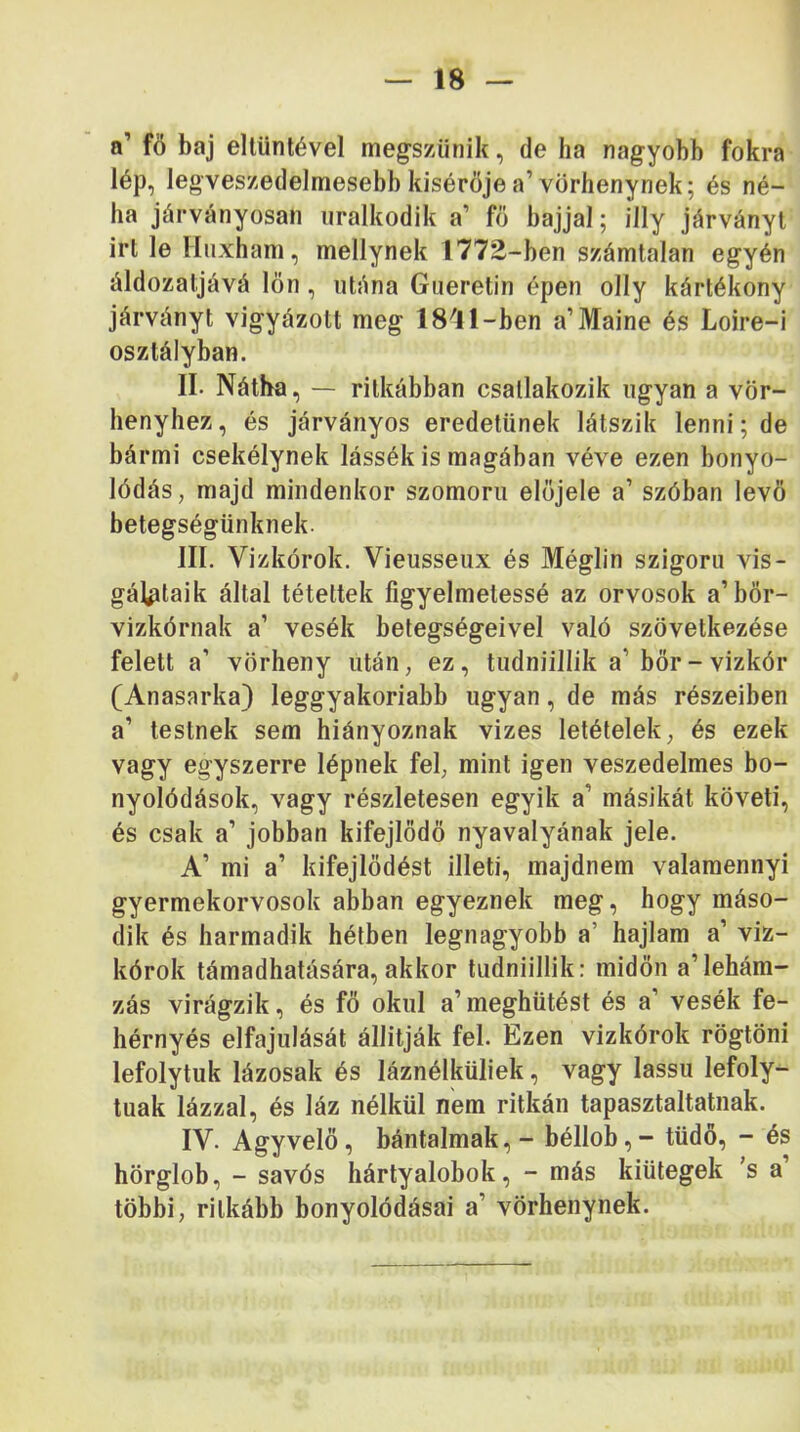 a’ fö baj ellünlével megszűnik, de ha nagyobb fokra lép, legveszedelmesebb kísérője a’vorhenynek; és né- ha járványosán uralkodik a’ fő bajjal; illy járványt irt le Huxham, mellynek 1772-ben számtalan egyén áldozatjává lön, utána Gueretin épen olly kártékony járványt vigyázott meg IS'l 1-ben a’Maine és Loire-i osztályban. II. Nátha, — ritkábban csatlakozik ugyan a vör- henyhez, és járványos eredetűnek látszik lenni; de bármi csekélynek lássék is magában véve ezen bonyo- lódás, majd mindenkor szomorú előjele a’ szóban levő betegségünknek. III. Vizkórok. Vieusseux és Méglin szigorú vis- gálptaik által tétettek figyelmetessé az orvosok a’bőr- vizkórnak a’ vesék betegségeivel való szövetkezése felett a’ vörheny után, ez, tudniillik a’bőr - vizkór (Anasarka) leggyakoriabb ugyan, de más részeiben a’ testnek sem hiányoznak vizes letételek, és ezek vagy egyszerre lépnek fel, mint igen veszedelmes bo- nyolódások, vagy részletesen egyik a’ másikát követi, és csak a’ jobban kifejlődő nyavalyának jele. A’ mi a’ kifejlődést illeti, majdnem valamennyi gyermekorvosok abban egyeznek meg, hogy máso- dik és harmadik hétben legnagyobb a’ hajlam a’ viz- kórok támadhatására, akkor tudniillik: midőn a’lehám- zás virágzik, és fő okul a’meghütést és a’ vesék fe- hérnyés elfajulását állítják fel. Ezen vizkórok rögtöni lefolytok lázosak és láznélküliek, vagy lassú lefoly- tuak lázzal, és láz nélkül nem ritkán tapasztaltainak. IV. Agy velő, bántalmak,- béllob, - tüdő, - és hörglob, - savós hártyalobok, - más kiütegek ’s a többi, ritkább bonyolódásai a’ vörhenynek.