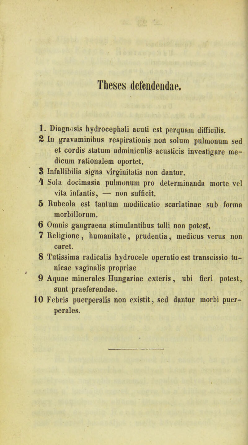 Theses defendeiidae. 1. Diagtiüsis hydrocephali acuti est perquain diíficilis. 2 In gravaminibus respirationis non solum pulmonum séd et cordis statum adminiculis acusticis investigare me- dicuin rationalem oportet. 3 Infallibilia signa virginitatis non dantur. 4 Sola docimasia pulinonuin pro determinanda morte vei vita infantis, — non sufficit. 5 Rubeola est tantum modiíicatio scarlatinae sub forma morbillorum. 6 Omnis gangraena stimulantibus tolli non potest. 7 Religione, humanitate, prudentia, medicus verus non cárét. 8 Tutissima radicalis hydrocele operatío est transcissio tu- nicae vaginalis propriae 9 Aquae minerales Hungáriáé exteris, ubi fieri potest, sunt praeferendae. 10 Febris puerperalis non existit, séd dantur morbi puer- perales.