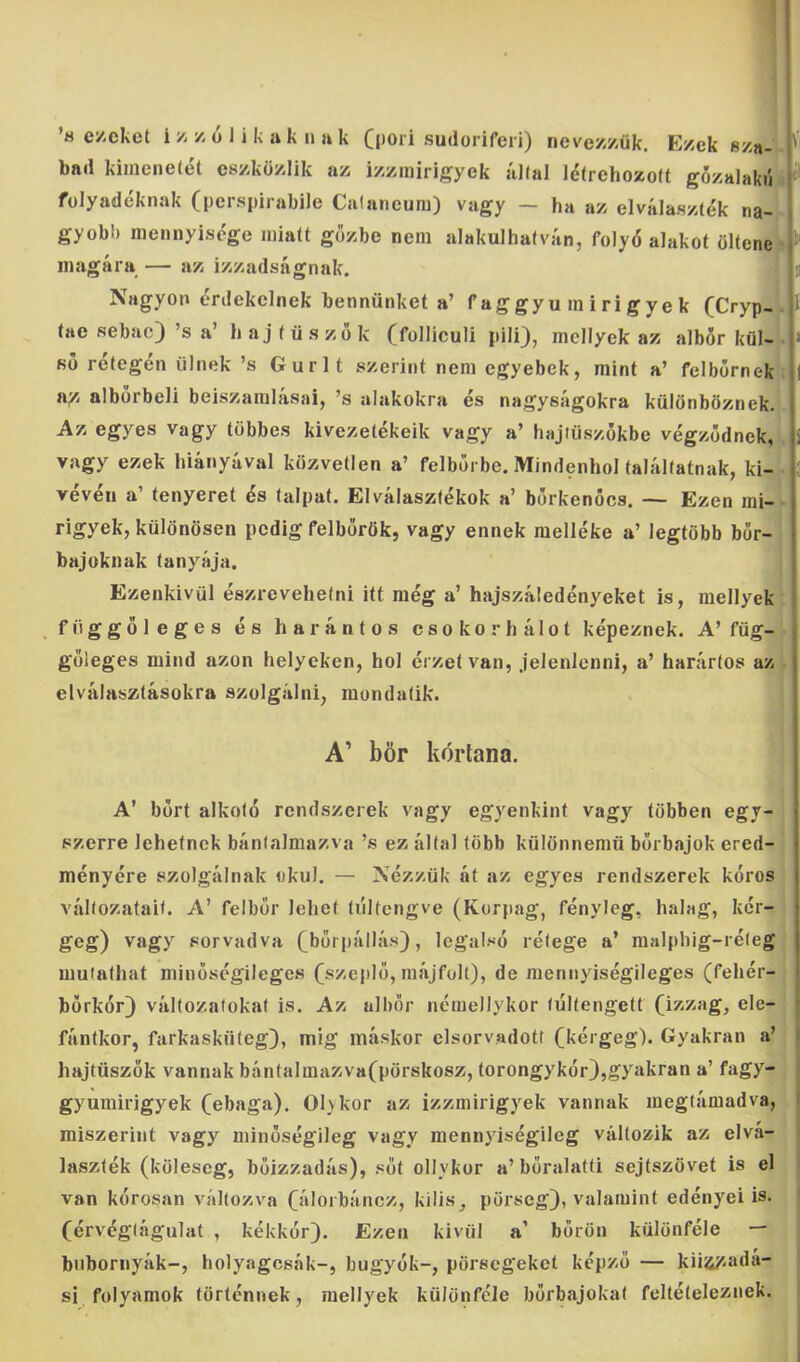 bad kimenetét eszközlik az izzmirigyek állal létrehozóit gőzalakú ^ folyadéknak (perspirabile Calaneum) vagy — ha az elválaszték na- gyobb mennyisége miatt gőzbe nem alakulhatván, folyó alakot öltene ■ ^ magára — az izzadságnak. Íj Nagyon érdekelnek bennünket a’ f aggyu m i ri gye k (Cryp- |l tae sebac) ’s a’ h aj f ü s zo k (folliculi pili), mcllyek az albőr kül- ső rétegén ülnek ’s Gurít szerint nem egyebek, mint a’ felbőrnek n/. albőrbeli beiszamlásai, ’s alakokra és nagyságokra különböznek. 1 Az egyes vagy többes kivezetékeik vagy a’ hajtüszőkbe végződnek, ji vagy ezek hiányával közvetlen a’ felbőrbe. Mindenhol találtatnak, ki- vévéii a’ tenyeret és talpat. Elválasztékok a’ bőrkenőcs. — Ezen mi-• rigyek, különösen pedig felborök, vagy ennek melléke a’ legtöbb bőr- bajoknak tanyája. Ezenkívül észrevehetni itt még a’ hajszáledényeket is, mellyek függőleges és haráutos csokorhálot képeznek. A’füg- i göleges mind azon helyeken, hol érzet van, jelenlenni, a’ harártos az elválasztásokra szolgálni, raondatik. A’ bőr kortana. A’ bort alkotó rendszerek vagy egyenkint vagy többen egy- szerre lehetnek bántalmazva ’s ez által több különnemü bőrbajok ered- ményére szolgálnak okul. — Nézzük át az egyes rendszerek kóros változatait. A’ felbőr lehet túltengve (Korpag, fényleg, halag, kér- geg) vagy sorvadva (^bői pállás), legalsó rétege a’ malphig-réteg mulathat minőségileges (szeplő, májfolt), de mennyiségileges (fehér- • bőrkór) változatokat is. Az albőr némellykor túltengett (izzag, ele- • fántkor, farkasküteg), mig máskor elsorvadotr (kérgeg). Gyakran a’ » hajtüszők vannak bántalmazva(pörskosz, torongykór),gyakran a’ fagy- gyumirigyek (ebaga). Olykor az izzmirigyek vannak megtámadva, i miszerint vagy minőségileg vagy mennyiségileg változik az elvá- laszlék (köleseg, bőizzadás), sőt ollykor a’bőralatti sejtszövet is el van kórosan változva (álorbáncz, kilis, pörseg), valamint edényei is. (érvéglágulat , kékkór). Ezen kivül a’ bőrön különféle — bnbornyák-, holyagcsák-, bogyók-, pörsegeket képző — küa/^adá- si folyamok történnek, raellyek különféle bőrbajokat feltételeznek.