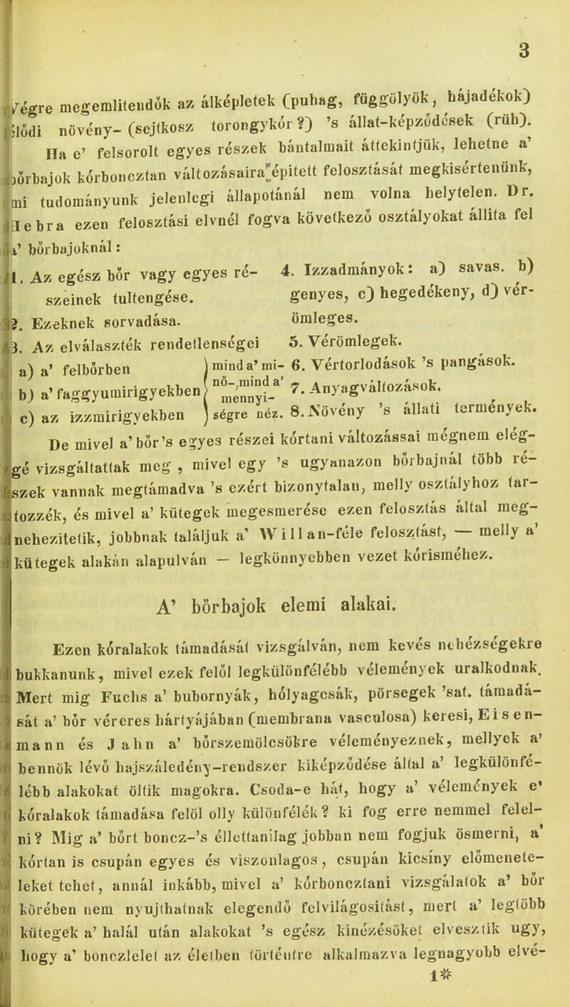 rtgre megemlileudók a* ilképlelek (puhag, fűggölyök, hájndékok) Siódi növény- (scjlkos/. torongykér ’s állat-képzödések (rüh) Ila e’ felsorolt egyes részek báutalmait áttekintjük, lehetne a DÖrhajok kérbonezfan változásaira^épitelt felosztását megkisértenünk, tni tudományunk jelenlegi állapotánál nem volna helytelen. Dr. Elebra ezen felosztási elvnél fogva következő osztályokat állita fel a’ borbajüknál: 1. Az egész bor vagy egyes ré- 4. Izzadmányok: a) savas, b) szelnek tultengése. genyes, c) hegedékeny, d) vér- }. Ezeknek sorvadása. öraleges. ). Az elválaszték rendellenségei 5. Véromlegek. a) a’ felbőrben j mind a’mi- 6. Vértorlodások ’s pangások. b) a’faggyumirigyekben|“^^^™jJJ_® 7. Anyagvallozasok. c) az izzmirigyekben ] ségre néz. 8. Növény ’s allati termények. De mivel a’bőr’s egyes részei kortani változással raegnem elég- gé vizsgáltattak meg , mivel egy ’s ugyanazon böibajnál több ré- szek vannak megtámadva ’s ezért bizonytalan, melly osztályhoz tar- tozzék, és mivel a’ kütegek megesmerése ezen felosztás által meg- nehezitetik, jobbnak találjuk a’ Willan-féle feloszlást, melly a kütegek alakún alapulván - legkönnyebben vezet kórisméhez. A’ börbajok elemi alakai. Ezen kóralakok támadását vizsgálván, nem kevés nthézségekre bukkanunk, mivel ezek felöl legkülönfélébb velemenyek uralkodnak. Mert mig Fuchs a’ bubornyák, hólyagcsák, pörsegek ’sat. támadá- sát a’ bőr véreres hártyájában (membrana vasculosa) keresi, Eisen- mann és J ahn a’ börszemölcsökre véleményeznek, mellyck a’ bennök lévő hajszáledény-rendszer kiképzodese által a’ legkülönfé- lébb alakokat öltik magokra. Csoda-e hát, hogy a’ vélemények e» kóralakok támadása felöl olly különfélék? ki fog erre nemmel felel- ni? IMig a’ bort boncz-’s éllettanilag jobban nem fogjuk ösmerni, a kórlan is csupán egyes és viszonlagos, csupán kicsiny előmenete- leket tehet, annál inkább, mivel a’ kórboneztani vizsgalatok a’ bor körében nem nyújthatnak elegendő felvilágositást, mert a’ legtöbb kütegek a’halál után alakokat ’s egész kinézésűket elvesztik úgy, hogy a’ boncziclet az életben történtre alkalmazva legnagyobb elve-