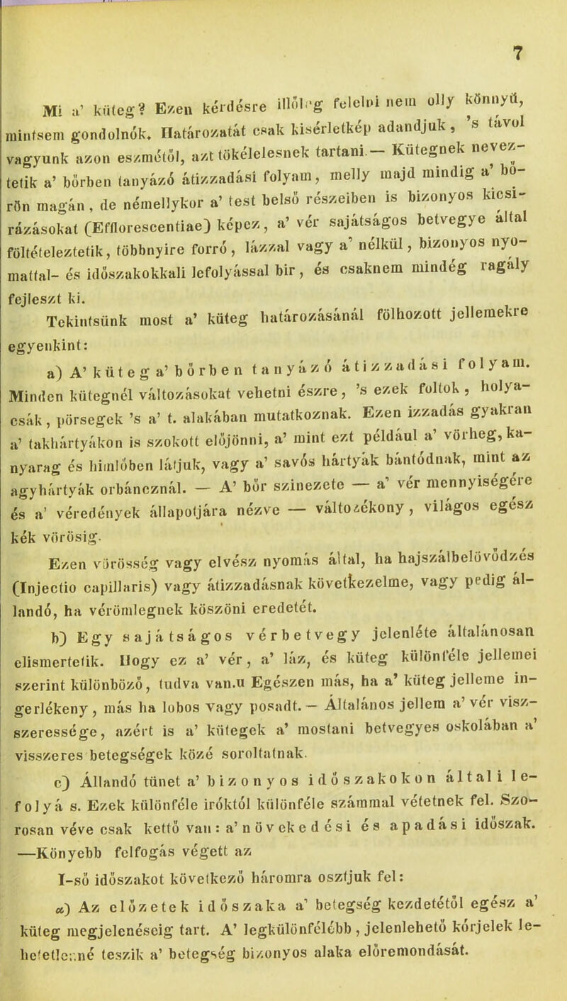 Mi a’ kü(eg? E/.en kénicsre iHÍI -g felehú nem üli/ könnyít, mintsem gondolnék, Ilatáro/iaíát csak kiserlclkep adandjuk , vagyunk a/.on es/métől, a/.t tökélelesnek tartani - Küfegnek nevez- tetik a’ bőrben (anyázó átizzadási folyam, melly majd mindig a bo rön magán , de némellykor a’ test belső részeiben is bizonyos kicsi- rázásokat (Efflorescentiae) képez, a’vér sajátságos betvegye altal föltételeztetik, többnyire forró, lázzal vagy a nélkül, bizonyos nyo- mattal-és idöszakokkali lefolyással bir, és csaknem mindég ragály fejleszt ki. Tekintsünk most a’ küteg határozásánál fölhozott jellemekre egyenkint: a) A’ küteg a’ bőrben tanyázó átizzadási folyam. Minden kütegnél változásokat vehetni észre, ’s ezek foltok, holya- csák, pörsegek ’s a’ t. alakában mutatkoznak. Ezen izzadas gyakran a’ takhártyákon is szokott előjönni, a’ mint ezt például a’ vörheg,ka- nyarag és himlőben látjuk, vagy a’ savós hártyák bántódnak, mint az agyhártyák orbáncznál. - A’ bőr szinezetc - a’ vér mennyiségére és a’ véredények állapotjára nézve — változékony, világos egész I kék vörösig. Ezen vörösség vagy elvész nyomás által, ha hajszálbelövődzes (Injectio capillaris) vagy átizzadásnak következeimé, vagy pedig ál- landó, ha vérömlegnek köszöni eredetét. b) Egy sajátságos vérbe tvegy jelenléte altalanosan elismertetik. Hogy ez a’ vér, a’ láz, és küteg különféle jellemei szerint különböző, tudva van.u Egészen más, ha a’ küteg jelleme in- gerlékeny, más ha lübos Vagy posadt. — Általános jellem a’ vér visz- szeressége, azért is a’ kütegek a’ mostani betvegyes oskolában a’ visszeres betegségek közé soroltatnak. c) Állandó tünet a’ b i z o n y o s időszakokon általi le- folyás. Ezek különféle Íróktól különféle számmal vétetnek fel. Szo- rosan véve csak kettő van s a’ n ö v ek edesi es apadasi időszak. —Könyebb felfogás végett az I-sö időszakot következő háromra osztjuk fel: «) Az clőzetek időszaka a’ betegség kezdetétől egész a’ küteg megjelenéséig tart. A’ legkülönfélébb , jelenleheto korjelek le- hetetlcr.né teszik a’ betegség bizonyos alaka előremondását.