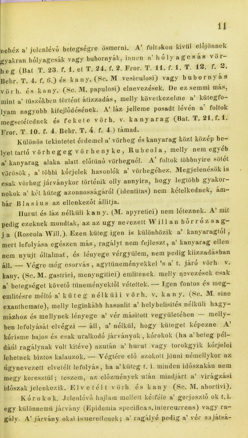 nehéz, a’ jelenlévő betegségre ösmerni. A’ foltokon kívül előjönnek gyakran hülyagcsák vagy bubornyák, innen a’holyagcsás vör- heg (Bat T. 23. f. 1. et T. 24, f, 2. Fror. T. 11, f. 1. T. 13. f, 3. Behr. T, 4. f, ö.) és kany, (Se, M vesiculosi) vagy bubornyas vörh. és kany, (Se. M, papulosi) elnevezések. De ez semmi más, mint a’ tüszőkben történt átizzadás, melly következeimé a’ kütegfo- lyam nagyobb kiíejlődésének. A’ láz jelleme posadt lévén a’ foltok megsetétednek és fekete vörh. v. kanyarag (Bat. T, 21.f, 1. Fror, T. 10. f. 4. Behr. T. 4. f. 4.) támad. Különös tekintetet érdemel a’ vörheg és kanyarag közt közép he- lyet tartó vö rh e g e g v ö r h e ny k e , Rubeola, melly nem egyéb a’ kanyarag alaka alatt előtűnő vörhegnél. A' foltok többnyire sötét vörösök , a’ többi kórjelek hasonlók a’ vörhegéhez. Megjelenésük is csak vörheg járványkor történik olly annyira, hogy legtöbb gyakor- nokok a’ két küteg azonnosságáról (identitás) nem kételkednek, ám- bár Blasius az ellenkezőt állítja. Hurut és láz nélküli kany. (M. apyretici) nem léteznek. A’ mit pedig ezeknek mondtak, az az úgy ne vezeti Willan bőrrózsa g- j a (Roseola AVill.). Ezen küteg igen is különbözik a’ kanyaragtól, mert lefolyása egészen más, ragályt nem fejleszt, a’ kanyarag ellen nem nyújt óltalmat, és lényege vérgyülem, nem pedig kiizzadásban áll. — Végre még csorvás , agytüneményekkel ’s a’ t. járó vörh- v. kany, (Se, M. gastrici, menyngitici) emlitenek. melly nevezések csak a’ betegséget követő tüneményektől vétettek. — Igen fontos és meg- említésre méltó a’ küteg nélküii vörh. v, kany. (Se, M. sine exanthemate), melly leginkább hasonlít a helybelisite.s nélküli hagy— mázhoz és mellynek lényege a’ vér másított vegyülctében — melly- ben lefolyását elvégzi — áll, a’nélkül, hogy küteget képezne. A’ kórisme bajos és csak uralkodó járványok, korokok (ha a beteg pél- dául ragálynak volt kitéve) azután a’ hurut vagy torokgyík kórjelei lehetnek biztos kalauzok. — Végtére elő szokott jönni némellykor az úgynevezett elvetélt lefolyás, ha a’küteg t. i. minden időszakán nem megy keresztül; teszem, az előzmények után mindjárt a’ virágzás! időszak jelenkezik. Elvetélt vörh. és kany (Se. M, abortivi). Kór okok. Jelenlévő hajlam melleit kétféle a’ gerjesztő ok t.i. egy különnemü járvány (Epidémia speciíicas, intercurrens) vagy ra- gály. A’ járvány okai isiiieretlenek; a’ ragályé pedig a’ ver sajátsá-