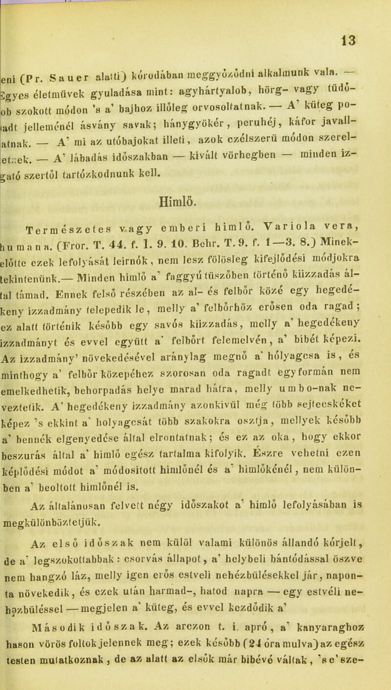 eni(Pr. Snuer alalti) kórodábaii meggyo/.üdni alkalmunk vala. — Sgycs életművek gyuladása mint: agyhártyalob, hörg- vagy tüdo- ob szokott módon ’a a bajhoz illoleg orvosokatnak. — A' küteg po- ladt jelleménél ásvány savak; hánygyökér, peruhéj, káfor javall- atnak. — A’ mi az utóbajokat illeti, azok czélszerü módon szerel- etr.ek. — A’ lábadás időszakban — kivált vörhegben — minden iz- “^ató szertől tartózkodnunk kell. 9 Himlő. Természetes v.agy emberi himlő. Variola vera, hu m a n a. (Fror. T. 44. f. 1. 9. 10. Behr. T. 9. f. l--3.^ 8.) Minek- elötte ezek lefolyását leirnók, nem lesz fölösleg kifejlődés! módjokra tekintenünk.—Minden himlő a’ faggyú tüszőben történő kiizzadás ál- tal támad. Ennek felső részében az al- és felbőr közé egy hegedé- keny izzadraány telepedik le, melly a’ felbörhöz erősen oda ragad; ez alatt történik később egy savós kiizzadás, raelly a’hegedékeny izzadmányt és evvel együtt a* felbőrt felemelvén, a’ bibét képezi. Az izzadmány’ növekedésével aránylag megnő a' hólyagosa is, es minthogy a’ felbör közepéhez szorosan oda ragadt egyformán nem emelkedhetik, behorpadás helye marad hátra, melly umbo-nak ne- veztetik. A’ hegedékeny izzadmány azonkivül még több sejtecskeket képez’s ekkint a’ hólyagosát több szakokra osztja, mellyek később a’ bennék elgenyedcse által elrontatnak; és ez az oka, hogy ekkor (cszurás által a’ himlő egész tartalma kifolyik. Eszre vehetni ezen céplődé.si módot a’ módositott himlőnél és a’ himlőkénél, nem külön- jen a’ beoltott himlőnél is. Az általánosan felvett négy megkülönböztetjük. időszakot a’ himlő lefolyásában is Az első időszak nem külöl valami különös állandó kórjelt, de a' legszükottabbak : osorvá.s állapot, a’ helybeli bántódással öszve nem hangzó láz, melly igen erős estveli nehézbülésekkel jár, napon- ta növekedik, és ezek után harmad-, hatod napra —egy estvéli ne- hpzbüléssel — megjelen a’ küteg, és evvel kezdődik a’ Második időszak. Az arezon t. i. apró, a’ kanyaraghoz hason vörös foltok jelennek meg; ezek később (24 óra múlva) az egész testen mutatkoznak , de az alatt az elsők már bibévé váltak, ’se’sze-