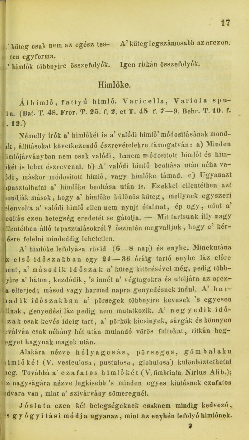 1 17 c; küleg csak nem az egész tes- A’ küteglegszámosabb azarczon. a ten egyforma. 4.’ liimlük többnyire összefolyók. Igen riíkán összefolyók. i Himlőké. 1 Ál h iralő , fattyú himlő. Varicella, Variola spu- l ia. (Bat. T. 48. Fror. T. 25. f. 2. et T. 45 f. 7—9. Behr, T. 10. f. i 12.} j Némelly Írók a’ himlőkét is a’ valódi himlő’ módosilásának mond- jik, állításokat következendő észrevételekre támogatván: a) Minden íimlőjárványban nem csak valódi, hanem modosifolt himlőt es him- ikét is lehet észrevenni, b) A’ valódi himlő beollasa után néha va- 5di, máskor módositott himlő, vagy himlőké támad, c) Ugyanazt ipasztalhatni a’ himlőke beoltása után is. Ezekkel ellentétben azt londják mások, hogy a’ himlőke különös küteg, mcllynck egyszeri slenvolfa a’ valódi himlő ellen nem nyújt ótalmat, ep úgy, mint a eoltás ezen betegség eredetét se gátolja. — Mit tartsunk illy nagy t^llentétben álló tapasztalásokról ? őszintén megvalljuk , hogy e kér- ésre felelni mindeddig lehetetlen. A’himlőké lefolyása rövid (6 — 8 nap) és enyhe. Minekutána z első időszakban egy 24 — 36 óráig tarló enyhe láz előre lent, a’máso d ik időszak a’küteg kitörésével még, pedig több- íyire a’ háton, kezdődik, ’s innét a’ végtagokra és utoljára az arcz- Í)a elterjed; másod vagy harmad napra genyedésnek indul. A’ ha r- tiadik időszakban a’ pörsegek többnyire kevesek ’s egyesen itllnak , genyedési láz pedig nem mutatkozik. A’ negyedik idő- it zak csak kevés ideig tart, a’ pörkök kicsinyek, sárgák és könnyen 'bválván csak néhány hét után múlandó vörös foltokat, ritkán heg- regyet hagynak magok után. Alakára nézve hólyagcsás, pörseges, gömb alakú Himlőkét (V. vesiculosa, pustulosa, globulosa) különböztethetni ,ieg. Továbbá a’ czafatos h imlő két (V.fiinbriafa. Nirlus Alib.); iíz nagyságára nézve legkisebb ’s minden egyes kiütésnek czafatos eidvara van , mint a’ szivárvány sömeregnél. Jóslata ezen két betegségeknek csaknem mindig kedvező, gyógyitási módja ugyanaz , mint az enyhén lefolyó himlőnek. i