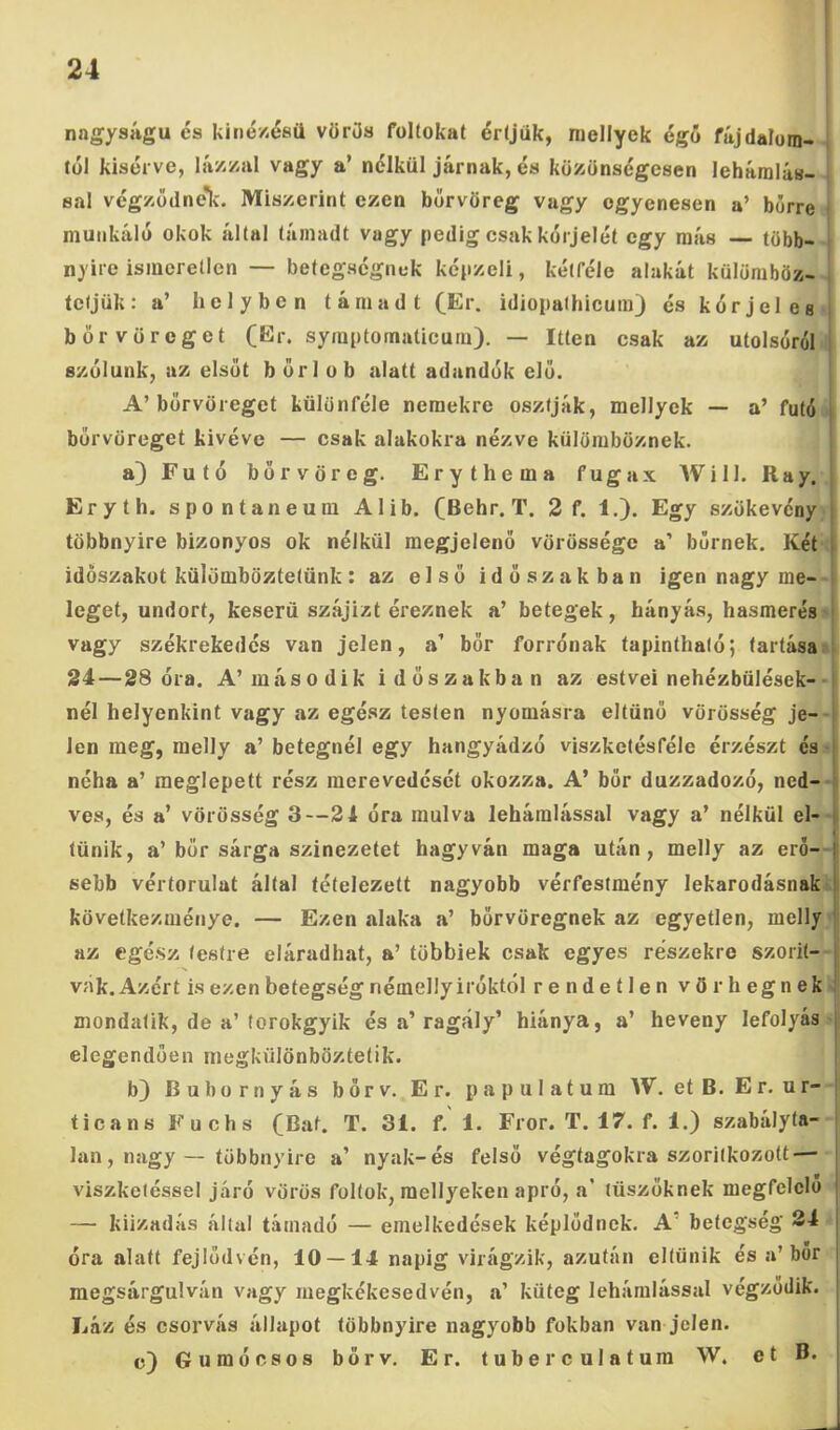 nagyságú és kiné/-ésü vörös foltokat értjük, niellyek égő fáj dalom- tól kisérve, lá/-/-al vagy a’ nélkül járnak, és közönségesen leháralás- sal végzüdnelc. Miszerint ezen borvöreg vagy egyenesen a’ bőrre j munkáló okok által támadt vagy pedig csak kórjelét egy más több- nyire ismeretlen — betegségnek képzeli, kétféle alakát külömböz- , tétjük: a’ helyben támadt (Er. idiopalhicum) és kórjeles i börvöreget symptornaticum). — Itten csak az utolsóról i szólunk, az elsőt bőrlob alatt adandók elő. A’börvöreget különféle nemekre osztják, mellyek — a’ futó | börvöreget kivéve — csak alakokra nézve külömböznek. a) Futó borvöreg. Erythema fugax Will. Ray. | Eryth. spontán eura Alib. (Behr. T. 2 f. 1.). Egy szökevény j többnyire bizonyos ok nélkül megjelenő vörössége a’ bőrnek. Két [ időszakot külömböztetünk: az első időszakban igen nagy me- i leget, undort, keserű szájizt éreznek a’ betegek, hányás, hasmerés | vagy székrekedés van jelen, a’ bőr forrónak tapintható; tartása ! 24—28 óra. A’második időszakban az estvei nehézbülések- i nél helyenkint vagy az egész testen nyomásra eltűnő vörösség je- | len meg, melly a’ betegnél egy hangyádzó viszketésféle érzészt és néha a’ meglepett rész merevedését okozza. A’ bőr duzzadozó, ned- ves, és a’ vörösség 3—21 óra múlva lehámlással vagy a’ nélkül el- |i tűnik, a’ bőr sárga szinezetet hagyván maga után, melly az eró- |j sebb vértorulat által tételezett nagyobb vérfestmény lekarodásnak ii következménye. — Ezen alaka a’ bőrvöregnek az egyetlen, melly |t az egész testre eláradhat, a’ többiek csak egyes részekre szőrit- |i vák. Azért is ezen betegség némelly Íróktól rendetlen vör hegnek! mondatik, de a’torokgyik és a’ragály’ hiánya, a’ heveny lefolyás elegendően megkülönböztetik. b) Bubornyás bőrv. Er. papulatum W. et B. Er. ur- j ticans Fuchs (Bat. T. 31. f.' 1. Fror. T. 17. f. 1.) szabályta- lan, nagy — többnyire a’ nyak-és felső végtagokra szorítkozott — viszketéssel járó vörös foltok, mellyeken apró, a’ tüszőknek megfelelő — kiizadás által támadó — emelkedések képlődnck. A’ betegség 34 óra alatt fejlődvén, 10 — 14 napig virágzik, azután eltűnik és a’bőr megsárgulván vagy rnegkékesedvén, a’ küteg lehámlással végződik. Láz és csorvás állapot többnyire nagyobb fokban van jelen. c) Gumócsos bőrv. Er. tuberculatum W. et B.