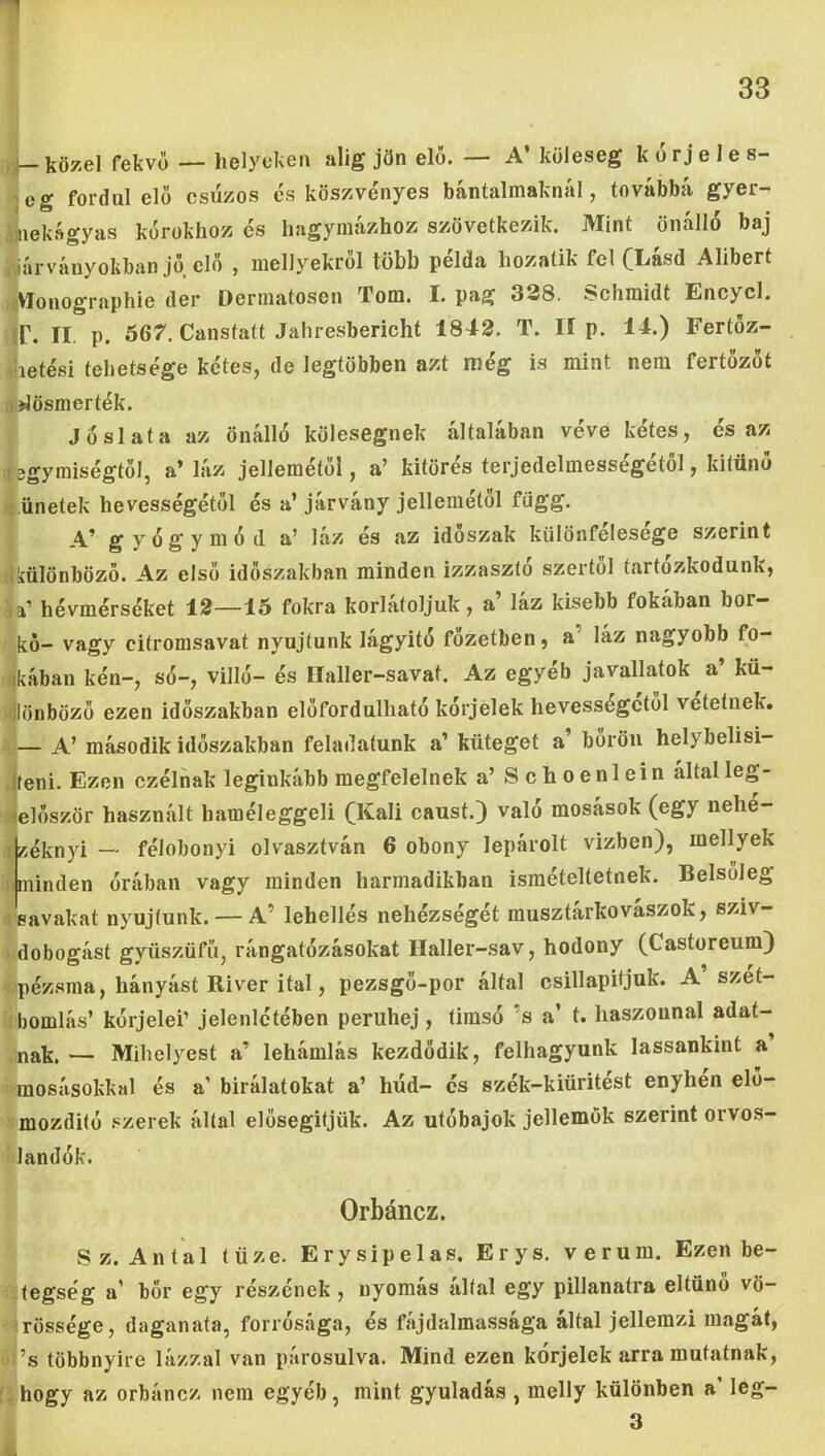 iií—közel fekvő — helyeken alig jön elő. — A’ köleseg korjeles- jeg fordul elő csüzos cs köszvényes bántalmaknál, továbbít gyer- flnekágyas kórokhoz és hagymázhoz szövetkezik. Mint önálló baj iyárványokban jő elő , mellyekről több példa hozatik fel (Lásd Alibert ►iVIonographie dér Dermatosen Tóm. I. pag 338. Schmidt Encycl. ír. II. p. 567. Canstatt Jahresbericht 1842. T. II p. 14.) Fertőz- hetési tehetsége kétes, de legtöbben azt még is mint nem fertőzőt lijlösmerték. Jóslata az Önálló kölesegnek általában véve kétes, és az 13gyraiségtől, a’ láz jellemétől, a’ kitörés terjedelmességétöl, kitűnő í ünetek hevességétől és a’ járvány jellemétől függ. A’ gyógymód a’ láz és az időszak különfelesege szerint tkülönböző. Az első időszakban minden izzasztó szertől tartózkodunk, la’ hévmérséket 12—15 fokra korlátoljuk, a’ láz kisebb fokában bor- kő- vagy citromsavat nyújtunk lágyító főzetben, a’ láz nagyobb fő- bikában kén-, só-, vilió- és Ilaller-savat. Az egyéb javallatok a’ kü- ^lönböző ezen időszakban előfordulható kórjelek hevességétől vetetnek. — A’ második időszakban feladatunk a’ küteget a’ bőrön helybelisi- .jteni. Ezen czélnak leginkább megfelelnek a’ Schoenlein által leg- ielőször használt haméleggeli (Káli caust.) való mosások (egy nehe- ^.éknyi — félobonyi olvasztván 6 obony lepárolt vízben), mellyek nminden órában vagy minden harmadikban ismételtetnek. Belsőleg leavakat nyújtunk. — A’ lehellés nehézségét musztarkovaszok, sziv- íidobogást gyüszüfü, rángatózásokat Haller-sav, hodony (Castoreum) pézsma, hányást Kiver ital, pezsgő-por által csillapítjuk. A’szét- bomlás’ kórjelei’ jelenlétében periihej , timsó ’s a’ t. haszonnal adat- nak, — Mihelyest a’ lehámlás kezdődik, felhagyunk lassankint a mosásokkal és a’ bírálatokat a’ hűd- és szék-kiüritést enyhen elő- mozdító szerek által elősegitjök. Az utóbajok jellemük szerint orvos- landók. Orbáncz. S z. A n t a 1 tüze. E r y s i p e 1 a s. E r y s. v e r u m. Ezen be- tegség a’ bőr egy részének, nyomás által egy pillanatra eltűnő vö- rössége, daganata, forrósága, és fájdalmassága által jellemzi magát, ■ ’s többnyire lázzal van párosulva. Mind ezen kórjelek arra mutatnak, f; hogy az orbáncz nem egyéb, mint gyuladás , melly különben a’ leg-