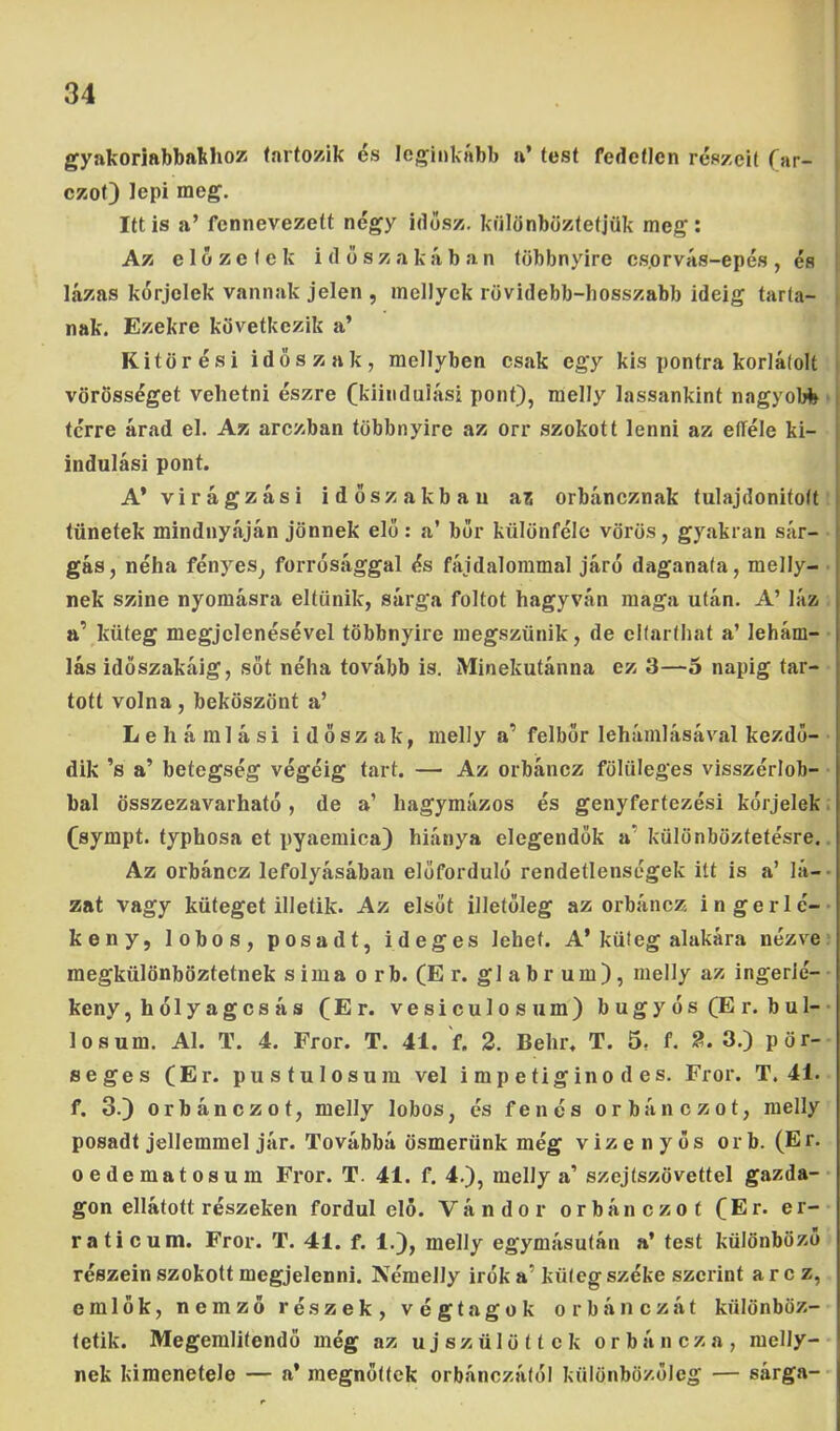 gyakoriabbathoz (artozik és leginkább a’ test fedetlen részeit (ar- ezot) lepi meg. Itt is a’ fennevezett négy idősz. különböztetjük meg: Az elözetek időszakában többnyire cs.orvás-epés, és lázas kérjelek vannak jelen , mellyek rövidebb-bosszabb ideig tarta- nak. Ezekre következik a’ Kitörési időszak, mellyben csak egy kis pontra korlátolt vörösséget vehetni észre (kiindulási pont), melly lassankint nagyoId» térre árad el. Az arezban többnyire az orr szokott lenni az efféle ki- indulási pont. A’virágzási időszakban ai orbáneznak tulajdonitott tünetek mindnyáján jönnek elő : a’ bőr különféle vörös, gyakran sár- gás, néha fényes, forrósággal és fájdalommal járó daganata, melly- nek szine nyomásra eltűnik, sárga foltot hagyván maga után. A’ láz a’ küteg megjelenésével többnyire megszűnik, de eltarthat a’ lehám- lás időszakáig, sőt néha tovább is. Minekutánna ez 3—5 napig tar- tott volna, beköszönt a’ Lehámlási időszak, melly a’ felbör lehámlásával kezdő- dik ’s a’ betegség végéig tart. — Az orbáncz fölüleges visszérlob- bal összezavarható, de a’ hagymázos és genyfertezési kórjelek. (sympt. typhosa et pyaemica) hiánya elegendők a’ különböztetésre. Az orbáncz lefolyásában előforduló rendetlenségek itt is a’ Iá-, zat vagy küteget illetik. Az elsőt illetőleg az orbáncz, ingerlé- keny, lobos, posadt, ideges lehet. A’küteg alakára nézve megkülönböztetnek sima orb. (Er. glabrum), melly az ingerié-' kény,hólyagcsás (Er. vesiculosum) bugyós(Er. bul-' losum. Al. T. 4. Fror. T. 41. f. 2. Behr. T. 5. f. 2. 3.) pör- seges (Er. pustulosum vei i m p e tig in o d es. Fror. T. 41. f. 3.) orbánezot, melly lobos, és fenés orbánezot, melly posadt jellemmel jár. Továbbá ösmerünk még vizenyős orb. (Er. oedematosum Fror. T. 41. f. 4.), melly a’ szejtszövettel gazda-' gon ellátott részeken fordul elő. Vándor orbánezot (Er. er- raticum. Fror. T. 41. f. 1.), melly egymásután a’ test különböző részein szokott megjelenni. Némelly irók a’ küteg széke szerint a r c z, emlők, nemző részek, végtagok orbáncz át különböz- tetik. Megeralitendő még az újszülöttek orbáncz a, melly- nek kimenetele — a’ megnőttek orbánczától különbö/.őleg — sárga-