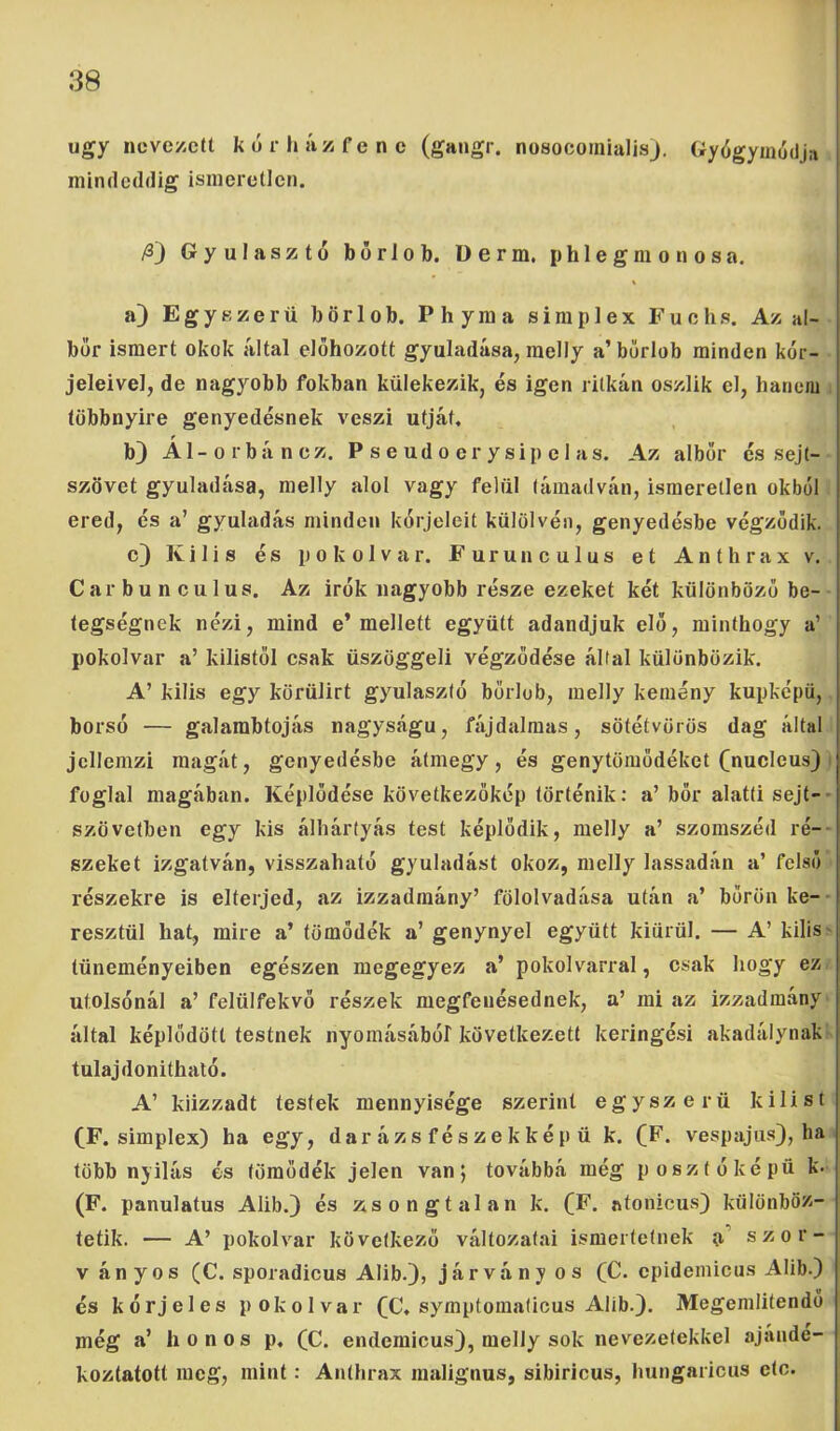 úgy nevezett kór ház fene (gangr. nosocoinialisj. Gyógymódja mindeddig ismeretlen. /3j Gyulasztó bőrlob. üerm. phlegmonosa. a) Egyszerű bőr lob. Ph yma simplex Fuchs. Az al- bor ismert okok által előhozott gyuladása, raelly a’ bőrlob minden kór- jeleivel, de nagyobb fokban külekezik, és igen ritkán oszlik el, hanem többnyire genyedésnek veszi útját. b) Al-Orbán ez. P s e ud o er y sip e 1 as. Az albőr és sejt- szövet gyuladása, melly alól vagy felül támadván, ismeretlen okból ered, és a’ gyuladás minden kórjeleit külölvén, genyedésbe végződik. c} Kilis és pokolvar. Furunculus et Anthrax v. Carbunculus. Az Írók nagyobb része ezeket két különböző be- tegségnek nézi, mind e’mellett együtt adandjuk elő, minthogy a’ pokolvar a’ kilistől csak üszöggeli végződése által különbözik. A’ kilis egy körülirt gyulasztó bőrlob, melly kemény kupkepü, borsó — galambtojás nagyságú, fájdalmas, sötétvörös dag által jellemzi magát, genyedésbe átmegy, és genytömődéket Cnucleus) > foglal magában. Képlődése következőkép történik: a’ bőr alatti sejt-- szövetben egy kis álhártyás test képlődik, melly a’ szomszéd ré-- szeket izgatván, visszaható gyuladást okoz, melly lassadán a’ felső részekre is elterjed, az izzadmány’ fölolvadása után a’ bőrön ke-- resztül hat, mire a’ tömődék a’ genynyel együtt kiürül. — A’ kilis' tüneményeiben egészen megegyez a’ pokolvarral, csak hogy ez utolsónál a’ felülfekvő részek megfenésednek, a’ mi az izzadmány által képlődött testnek nyomásából következett keringési akadálynak tulajdonithaló. A’ kiizzadt testek mennyisége szerint egyszerű kilist (F. simplex) ha egy, dar ázs f és ze k kép ü k. (F. vespajiis), ha több nyílás és tömődék jelen van j továbbá még posztó képű k- (F. panulatus Alib.} és zsongtalan k. CF. atonicus) különböz- tetik. — A’ pokolvar következő változatai ismertetnek szor- V anyós (C. sporadicus Alib.), járvány os (C. cpidemicus Alib.) és kórjeles pokolvar (C. symptomaticus Alib.). Megemlítendő még a’ honos p. (C. endemicus), melly sok nevezetekkel ajánde- koztatott meg, mint: Anthrax malignus, sibiricus, hungaricus etc.