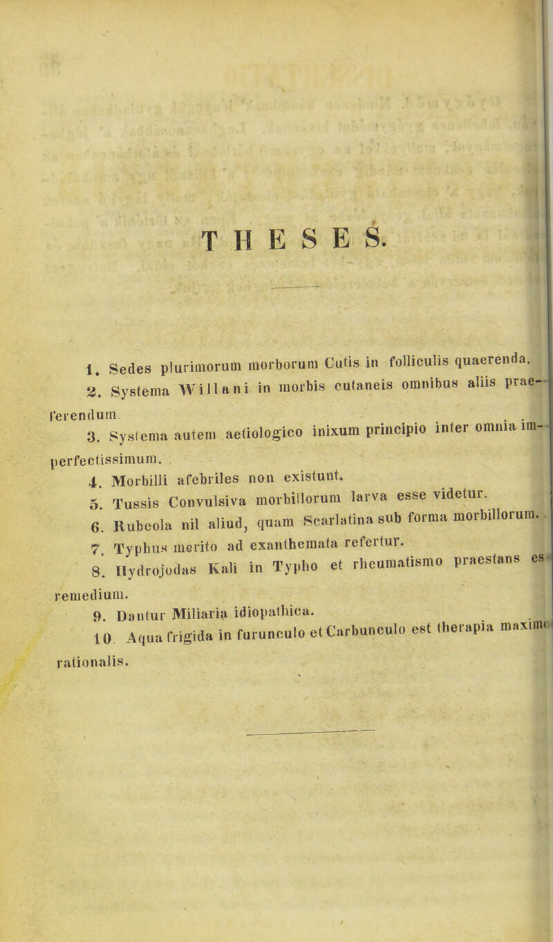 T H E S E S. 1. Sedes pluriiiiorum morborum Cutis in folliculis quaerenda. 3. Systema WiHani in nioibi.s cufaneis oinnibus aliis prae- rerenduin . . 3. sysiema autem aetiologico inixum principio inter omnia im- perfectissimum. 4. Moibilli afebriles non existunt. 5 Tussis Convulsiva morbiilorum larva esse videtur. e. Rubeola uil allud, quam Scarlaliua sub forma morbiilorum. 7. Typhiis niGfito ad exantheraata refertur. 8. llydrojudas Káli in Typho et rheuiuatismo praestans es^ reniedium. 9. Dantur Miliaria idiopalliica. 10 Aquarngida in furunculo etCarbunoulo e»l Iherapia maxim. ralionalis.