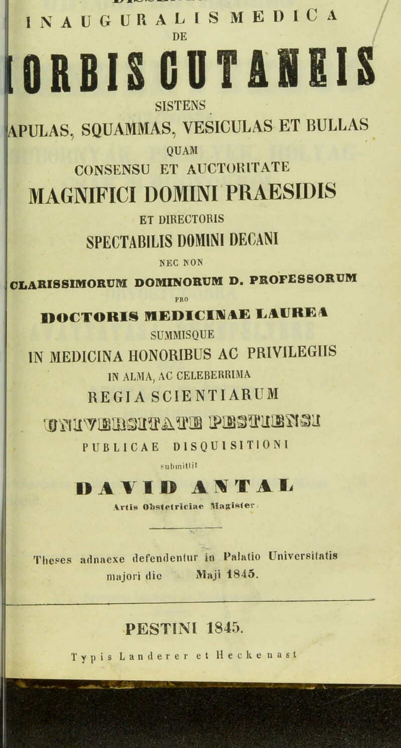 INAUGURALIS MEDlC A DE IORBIS CBTSHEIS SISTENS APULAS, SQUAMMAS, VESICULAS ET BULLAS QUAM CONSENSU ET AUCTOHITATE MAGNIFICI DOMINI PRAESIDIS ET UIKECTORIS SPECTABILIS DOMINI DECANI NEC NON CLARISSIIHORUM DOMINORUM D. PROFESSORUM PRO DOCTORIS MEDICD1AE LAURE4 SUMMISQUE IN MEDICINA HONORIBUS AC PRIVILEGIIS IN ALMA, AC CELEBERRIMA RECI A SCIENTIÁRUM •ííírx7isiöoiiírA^ iPHQíí]HBaaii P U B L I C A E DISQU1S1T10NI subinitüt l> A VI I) AS TÁV ArtÍ8 Obstrlriciac Majíister. . ‘ A Theses adnaexe defendentur in Palatio Universilatis majori tlie Maji 1845. PESTINl 1845. T y p i s L a n ti e r e r e t H e c k c n a s t