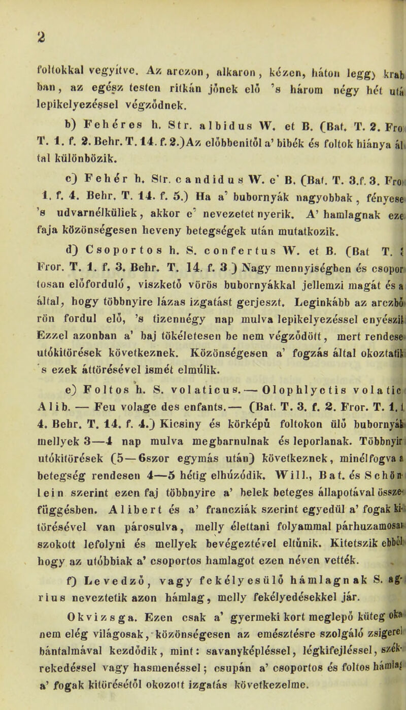 foltokkal vegyítve. Azarczon, alkaron, kézen, háton legg) krab bán, az egesz testen ritkán jőnek elő 'a három négy hét utá lepikclyezéesel végződnek. b) Fehéres h. Str. albidus W. et B. (Bat, T. 2. Fro T. 1. f. 2. Behr. T. 14. f. 2.)Az clőbbenitöl a’ bibék és foltok hiánya ál tál különbözik. c) Fehér h. Sir. c and idus W. e* B. (Bat. T. 3.f. 3. Froi 1. f. 4. Behr. T. 14. f. 5.) Ha a’ bubornyák nagyobbak , fényese ’s udvarnélküliek, akkor c’ nevezetet nyerik. A’ hamlagnak eze faja közönségesen heveny betegségek után mutatkozik. d) Csoportos h. S. confertus W. et B. (Bal T. í Fror. T. 1. f. 3. Behr. T. 14. f. 3 ) Nagy mennyiségben és csopor (osan előforduló, viszkető vörös bubornyákkal jellemzi magát és a által, hogy többnyire lázas izgatást gerjeszt. Leginkább az arczbó rön fordul elő, ’s tizennégy nap múlva lepikelyezéssel enyészil Ezzel azonban a’ baj tökéletesen be nem végződött, mert rendese utókitörések következnek. Közönségesen a1 fogzás által okoztalifc ’s ezek áttörésével ismét elmúlik. k e) Foltos h. S. volaticus.— Olophlyctis volatic A 1 ib. — Feu volage des enfants.— (Bat. T. 3. f. 2. Fror. T. 1.1 4. Behr. T. 14. f. 4.) Kicsiny és körképú foltokon ülő bubornyái mellyek 3—4 nap múlva megbámulnák és leporlanak. Többnyir utókitörések (5—6szor egymás utáu) következnek, minélfogva a betegség rendesen 4—5 hétig elhúzódik, Will., Bat. ésSchön lein szerint ezen faj többnyire a’ belek beteges állapotával össze- függésben. Alibert és a’ francziák szerint egyedül a’ fogak ki- törésével van párosulva, melly élettani folyammal párhuzamosai szokott lefolyni és mellyek be végeztével eltűnik. Kitetszik ebbel hogy az utóbbiak a’ csoportos hamlagot ezen néven vették. f) Levedző, vagy fekélyesülő hamlagnak S. ag- rius neveztetik azon hámlag, melly fekélyedésekkel jár. Okvizsga. Ezen csak a’ gyermeki kort meglepő küteg oka nem elég világosak, közönségesen az emésztésre szolgáló zsigerei bántalmával kezdődik, mint: savanyképléssel, légkifejléssel, szék- rekedéssel vagy hasmenéssel; csupán a’ csoportos és foltos hámlaí a’ fogak kitörésétől okozott izgatás következeimé.
