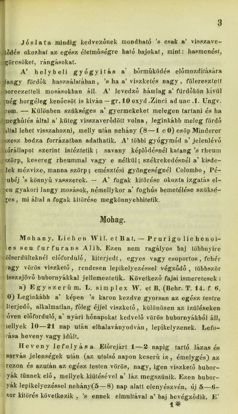 F 3 Jóslata mindig kedvezőnek mondható ’s csak a’ visszave- ilődés okozhat az egész élefműségre ható bajokat, mint: hasmenést, görcsöket, rángásokat. A’ helybeli gyógyítás a’ bőrműködés előmozdítására langy fördők használatában , ’s ha a’ viszketés nagy , föleresztett íöoreczetteli mosásokban áll. A’ levedzö hámlag a’ fürdőkön kívül vnég horgéleg kenőcsöt is kíván — gr. 10 oxyd .Zinci ad unc .1. Ungv. .com. — Különben szükséges a’ gyermekeket melegen tartani és ha 'juegbűtés által a’ küteg visszaverődött volna, leginkább meleg fördő liltal lehet visszahozni, melly után nehány (8—1 c 0) csöpMinderer fez esz bodza forrázatban adathatik. A’ többi gyógymód a’ jelenlévő KÓrállapot szerint intéztetik ; savany képlődésnél katang ’s rheum •szörp, kesereg rheummal vagy e nélkül; székrekedésnél a’kisde- lek mézvize, manna szörp; emésztési gyöngeségnél Colombo, Pé- ubéj ’s könnyű vasszerek. — A’ fogak kitörése okozta izgatás el- len gyakori langy mosások, néinellykor a’ foghús bemetélése szüksé- ges, mi állal a fogak kitörése megkönnyebbitetik. Mohag. M o h a n y, L i c h o n W i I. e t B a f. — Prurigoliche női- es seu furfurans Alib. Ezen nem ragályos baj többnyire 'ölserdülteknél előforduló, kiterjedt, egyes vagy csoportos, fehér ^agy vörös viszkető , rendesen lepikelyezéssel végződő , többször isszajövő bubornyákkal jellemeztetik. Következő fajai ismeretesek : a) Egyszerűm. L. s i m p 1 e x W. et B. (Behr. T. 14. f. tí. 0) Leginkább a képen ’s karon kezdve gyorsan az egész testre lterjcdo, alkalmatlan, főleg éjjel viszkető, különösen az izüléseken töven előforduló, a’ nyári hónapokat kedvelő vörös bubornyákból áll, íellyek 10—21 nap után elhalaványodván, lepikelyzenek. Lefo- gása heveny vagy idült. Heveny lefolyása Előrejárt 1—2 napig tartó lázas és sorvás jelenségek után (az utolsó napon keserű íz, émelygés) az rezon és azután az egész testen vörös, nagy, igen viszkető bubor- yák tűnnek elő, mellyek kiütésével a’ láz megszűnik. Ezen bubor- yák lepikelyezéssel nehány(5—8) nap alatt elenyészvén, új 5—6- &or kitörés következik , ’s ennek elmúltával a’ baj bevégzödik. E’ 1*