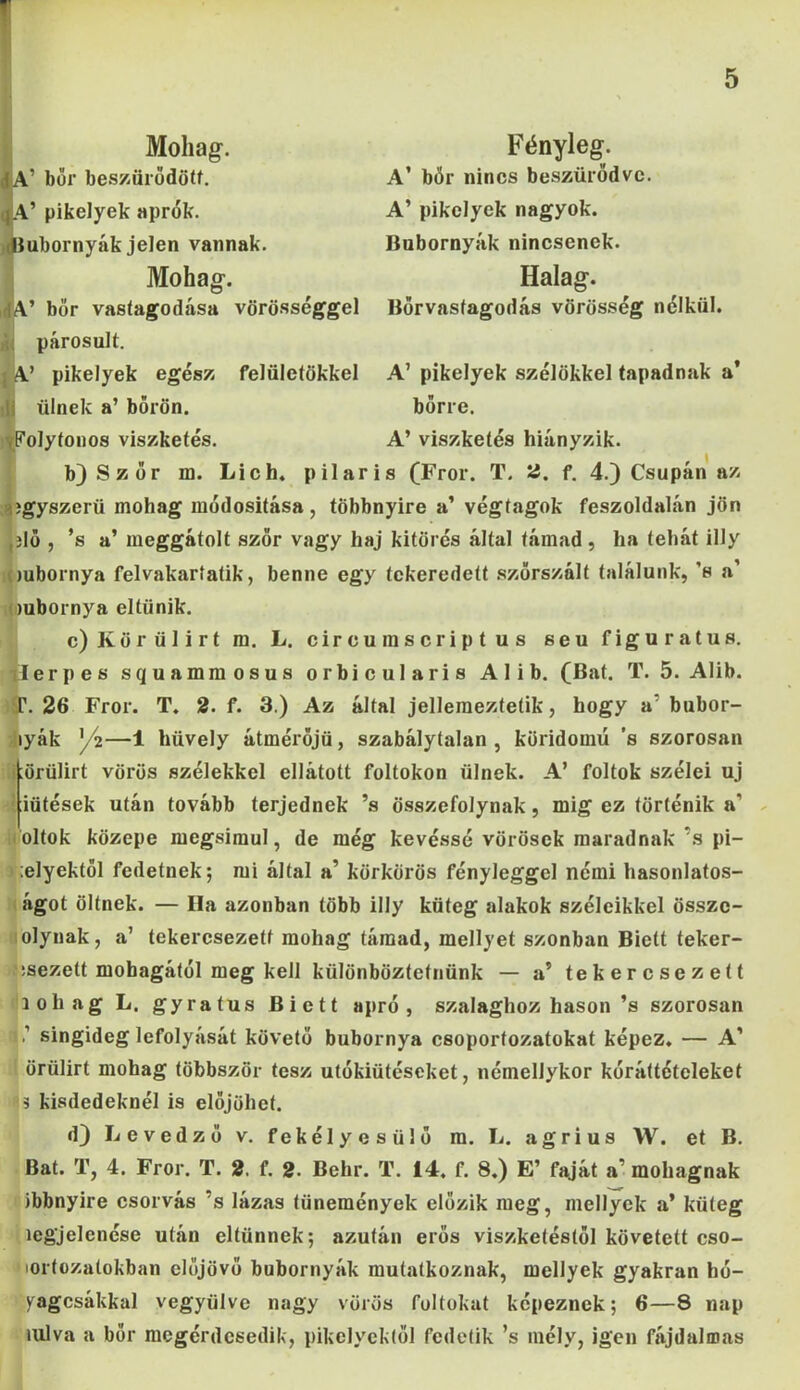 Mohag. ’ bőr beszűrődött. A’ pikelyek aprók, ubornyák jelen vannak. Mohag. ,dA’ bőr vastagodása vörösséggel párosait. {A’ pikelyek egész felületükkel ülnek a’ bőrön. Folytonos viszketés. Fényleg. A’ bőr nincs beszűrődve. A’ pikelyek nagyok. Bubornyák nincsenek. Halag. Bőrvastagodás vörösség nélkül. A’ pikelyek szélükkel tapadnak a* bőrre. A’ viszketés hiányzik. b) Ször m. Lich. pilaris (Fror. T. 2. f. 4.) Csupán az egyszerű mohag módosítása, többnyire a’ végtagok feszoldalán jön jló , ’s a’ meggátolt szőr vagy haj kitörés által támad, ha tehát illy mbornya felvakaríaíik, benne egy tckeredett szőrszált találunk, s a’ mbornya eltűnik. c) Körülirt m. L. circumscriptus seu figuratus. Eerpes squammosus orbicularis Alib. (Bat. T. 5. Alib. T. 26 Fror. T. 2. f. 3.) Az által jellemeztetik, hogy a bubor- lyák /2—1 hüvely átmérőjű , szabálytalan , köridomú ’s szorosan örülirt vörös szélekkel ellátott foltokon ülnek. A’ foltok szélei uj iütések után tovább terjednek ’s összefolynak, mig ez történik a’ oltok közepe megsimul, de még kevéssé vörösek maradnak’s pi- ;elyektöl fedetnek; mi által a’ körkörös fényleggel némi hasonlatos- ágot öltnek. — Ila azonban több illy küteg alakok széleikkel összc- olynak, a’ tekercsezetf mohag támad, mellyet szonban Biett teker- :sezett mohagától meg kell különböztetnünk — a’ tekercsezeít lohag L. gyratus Biett apró, szalaghoz hason ’s szorosan ’ singideg lefolyását követő bubornya csoportozatokat képez. — A’ örülirt mohag többször tesz utókiütéseket, némellykor kór áttételeket 5 kisdedeknél is előjöhet. d) Levedző v. fekélyesülő m. L. agrius W. et B. Bat. T, 4. Fror. T. 2. f. 2. Behr. T. 14. f. 8.) E’ faját a’ mohagnak ibbnyire csorvás ’s lázas tünemények előzik meg, mellyek a* küteg legjelenése után eltűnnek; azután erős viszketéstől követett cso- lortozatokban előjövő bubornyák mutatkoznak, mellyek gyakran hé- zagosakkal vegyülve nagy vörös foltokat képeznek; 6—8 nap iulva a bőr mcgérdesedik, pikelycktől fedetik ’s mély, igen fájdalmas