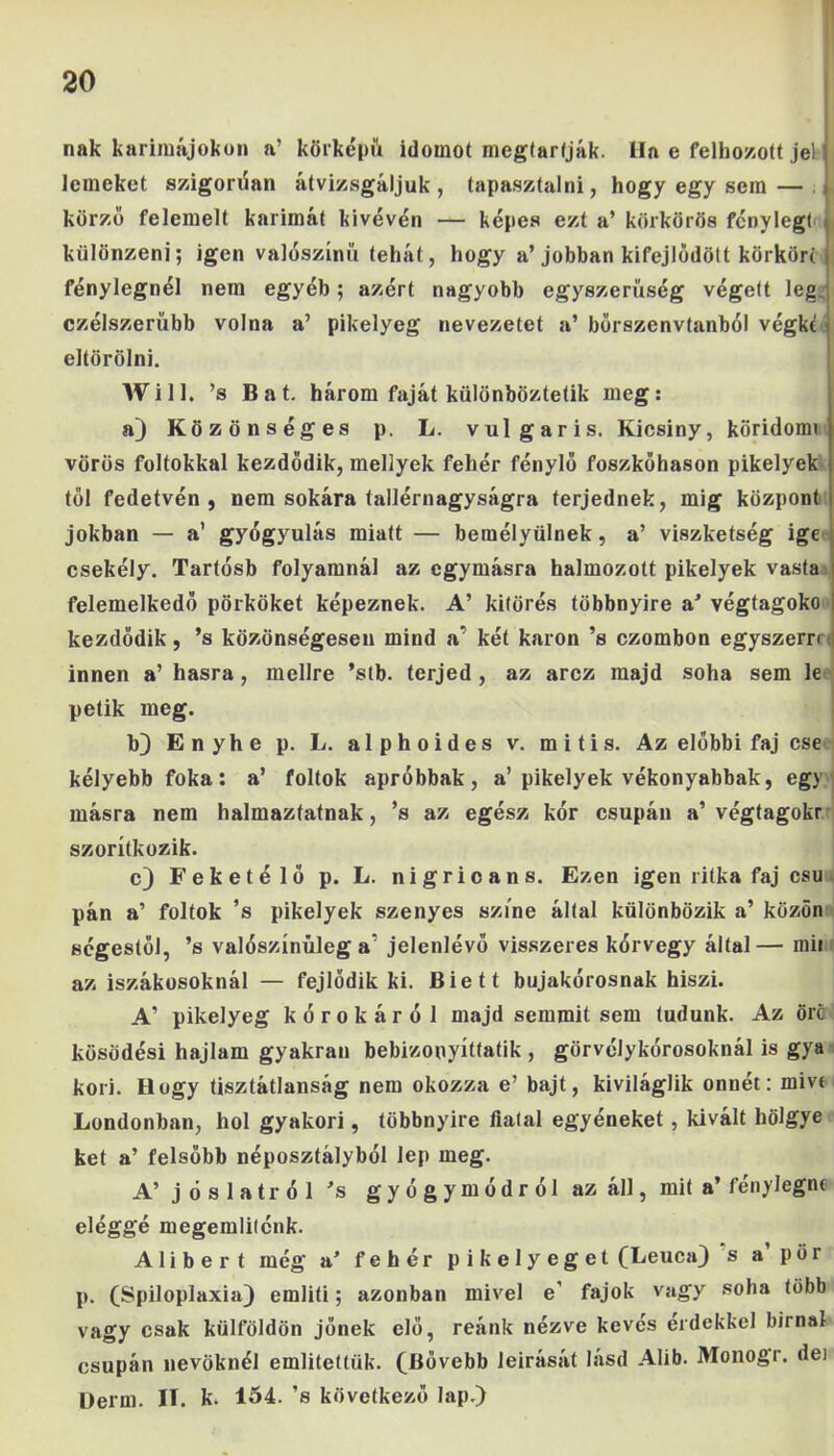 nak karimájokon a’ körképül idomot megtartják. Ha e felhozott jel lenieket szigorúan átvizsgáljuk, tapasztalni, hogy egy sem — körző felemelt karimát kivevőn — képes ezt a’ körkörös fénylegl különzeni; igen valószínű tehát, hogy a’jobban kifejlődött körkört fénylegnél nem egyéb; azért nagyobb egyszerűség végett lég j czélszerübb volna a’ pikelyeg nevezetet a’ börszenvtanból végkt j eltörölni. Will. ’s Bat. három faját különböztetik meg: a) Közönséges p. L. vulgáris. Kicsiny, köridőm) vörös foltokkal kezdődik, mellyek fehér fénylő foszkőhason pikelyek tél fedetvén , nem sokára tallérnagyságra terjednek, mig központ jókban — a’ gyógyulás miatt — bemélyülnek , a’ viszketség ige csekély. Tartósb folyamnál az egymásra halmozott pikelyek vasta felemelkedő pörköket képeznek. A’ kitörés többnyire a' végtagoko kezdődik, ’s közönségesen mind a' két karon ’s ezombon egyszern innen a’ hasra, mellre ’stb. terjed , az arcz majd soha sem le pétik meg. b) Enyhe p. L. alphoides v. mitis. Az előbbi faj cse kélyebb foka: a’ foltok apróbbak, a’pikelyek vékonyabbak, egy másra nem halmaztatnak, ’s az egész kór csupán a’ végtagokr szorítkozik. e) Feketéié p. L. nigricans. Ezen igen ritka faj csu. pán a’ foltok ’s pikelyek szenyes színe által különbözik a’ közön ségestől, ’s valószínűleg a' jelenlévő visszeres kórvegy által— mii az iszákosoknál — fejlődik ki. Biett bujakórosnak hiszi. A’ pikelyeg kórokáról majd semmit sem tudunk. Az örc kösödési hajlam gyakran bebizonyíttatik , görvélykórosoknál is gya kori. Hogy tisztátlanság nem okozza e’ bajt, kiviláglik onnét: miv< Londonban, hol gyakori, többnyire fiatal egyéneket, kivált hölgye két a’ felsőbb néposztályból lep meg. A’ jóslatról ’s gyógymódról az áll, mit a’ fénylegnc eléggé megemlilénk. Alibert még a’ fehér p i k e 1 y e g e t (Leuca) s a pör p. (Spiloplaxia) említi; azonban mivel e' fajok vagy soha több vagy csak külföldön jőnek elő, reánk nézve kévés érdekkel bírnál csupán nevűknél említettük. (Bővebb leírását lásd Alib. Monogr. dei Berni. II. k. 154. ’s következő lap.)