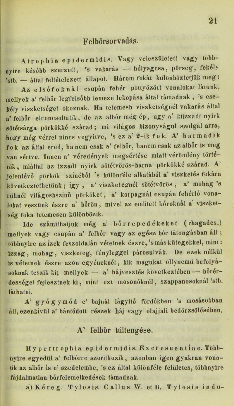 Felbörsorvadás- Atrophia epidermidis. Vagy veleszületett vagy több- nyire később szerzett, 's vakarás — hólyagosa, pörseg, fekély ’stb. — által feltételezett állapot. Három fokát különböztetjük meg: Az elsőfoknál csupán fehér pöttyözött vonalokat látunk, mellyek a’ felbőr legfelsőbb lemeze lekopása által támadnak , ’s cse- kély viszketséget okoznak. Ha tetemesb viszketségnél vakarás által a’ felbör elroncsoltatik, de az albőrmégép, úgy a kiizzadt nyirk sötétsárga pörkökké szárad$ mi világos bizonyságul szolgál arra, hogy még vérrel nincs vegyitve, ’s ez a’ 2-ik fok. A’ harmadik fok az által ered, hanem csak a’ felbör, hanem csak az albör is meg van sértve. Innen a’ véredények megsertese miatt vérömleny törté- nik, miáltal az izzadt nyirk sötétvörös-barna pörkökké szárad. A’ jelenlévő pörkök színéből s különféle alkatából a viszketés fókái a következtethetünk j így, a’viszket égnél sötétvörös, a’ mohag’s rühnél világosbszínü pörköket, a’ korpagnál csupán fehérlö vona- lokat veszünk észre a bőrön, mivel az említett koroknál a viszket- ség foka tetemesen különbözik. Ide számíthatjuk még a' bőrrepedékeket (rhagades,) mellyek vagy csupán a’ felbőr vagy az egész bőr tátongásban áll ; többnyire az ízek feszoldalán vétetnek észre,’s más kütegekkel, mint: izzag , mohag , viszketeg, fényleggel párosulvák. De ezek nélkül is vétetnek észre azon egyéneknél, kik magukat ollynemü befolyá- soknak teszik ki; mellyek — a1 hájvesztés következtében — börér- dességet fejlesztnek ki, mint ezt mosónőknél, szappanosoknál’stb. láthatni. A’ gyógymód e’ bajnál lágyító fördőkben ’s mosásokban áll, ezenkívül a’ bántódott részek háj vagy olajjali bedörzsölésében. A’ felbör túltengése. Hypertrophia epidermidis. Excreseentiae. Több- nyire egyedül a’ felbörre szorítkozik, azonban igen gyakran vona- tik az albör is e’ szedelembe, ’s ez által különféle felületes, többnyire fájdalmatlan börfelemelkedések támadnak. a) Kéreg. Tylosis. Callus W. ct B. Tylosis i n d u-
