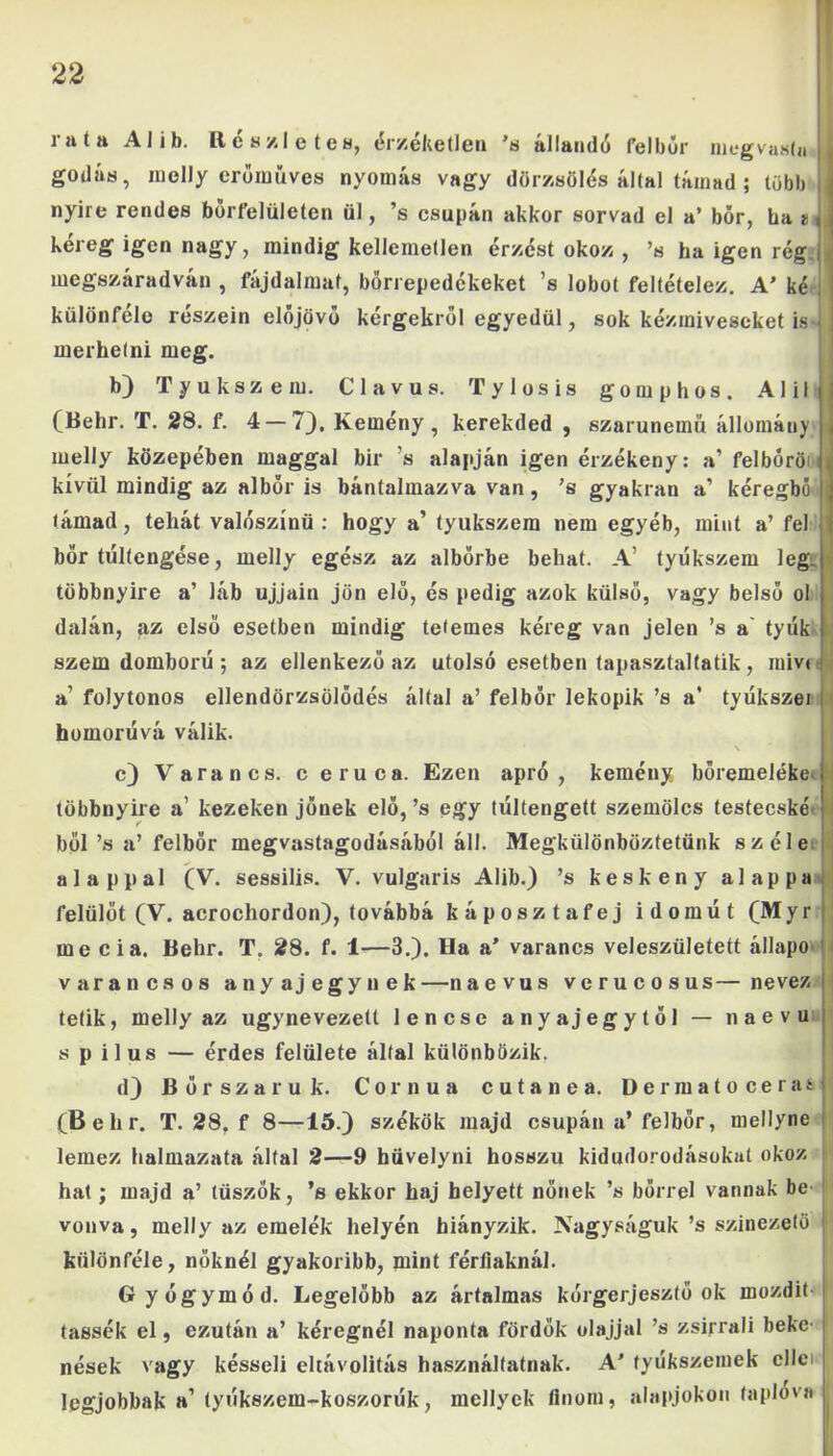 i a t a AI i b. Re s/l e tea, érzéketlen *8 állandó fel búr niegvasla ,| godás, melly erőműves nyomás vagy dörzsölés által támad ; több i| nyíre rendes bőrfelületen ül, ’s csupán akkor sorvad cl a’ bőr, ba I kéreg igen nagy, mindig kellemetlen érzést okoz , ’s ha igen rég , megszáradván , fájdalmat, bőrrepedékeket ’s lobot feltételez. A’ ké j különféle részein előjövő kérgekről egyedül, sok kézmiveseket is•< merhetni meg. b) Tyúkszem. Clavus. Tylosis gom p hős. Alii (Behr. T. 28. f. 4 — 7), Kemény, kerekded , szarunemü állomány melly közepében maggal bir ’s alapján igen érzékeny: a’ felhőről kívül mindig az albőr is bántalmazva van, ’s gyakran a’ kéregbó támad, tehát valószínű : hogy a’ tyúkszem nem egyéb, mint a’ fel bőr túltengése, melly egész az albörbe behat. A’ tyúkszem leg. többnyire a’ láb ujjain jön elő, és pedig azok külső, vagy belső ol dalán, az első esetben mindig tetemes kéreg van jelen ’s a tyúk szem domború ; az ellenkező az utolsó esetben tapasztaltatik, raivt a’ folytonos ellendörzsölődés által a’ felbör lekopik ’s a’ tyúkszei homorúvá válik. c) Várán cs. c eruca. Ezen apró, kemény bőremeléke többnyire a’ kezeken jőnek elő,’s egy túltengett szemölcs testecske bői ’s a’ felbör megvastagodásából áll. Megkülönböztetünk széle alappal (V. sessilis. V. vulgáris Alib.) ’s keskeny alappa felülöt (V. acrochordon), továbbá káposzta fej idomút (Myr : me cia. Behr. T. 28. f. 1—3.). Ha a’ varancs veleszületett állapo várán esős anyajegynek—naevus verucosus—nevezi tetik, melly az úgynevezett lencse anyajegytöl — naevu s p ilus — érdes felülete által különbözik. d) Bőrszaruk. Cornua c u t a n e a. Dermatocerasí (Behr. T. 28, f 8—15.) székük majd csupán a’ felbör, mellyne lemez halmazata által 2—9 hüvelyei hosszú kidudorodásokal okoz hat; majd a’ tüszők, ’s ekkor haj helyett nőnek ’s bőrrel vannak be- vonva, melly az emelék helyén hiányzik. Nagyságuk ’s színezető ! különféle, nőknél gyakoribb, mint férfiaknál. Gyógymód. Legelőbb az ártalmas kórgerjesztő ok mozdít tassék el, ezután a’ kéregnél naponta fürdők olajjal ’s zsirrali beke- nések vagy késseli eltávolítás használtatnak. A’ tyúkszemek cllei legjobbak a’ tyúkszem-koszorúk, mcllyek finom, alapjokon taplóvá