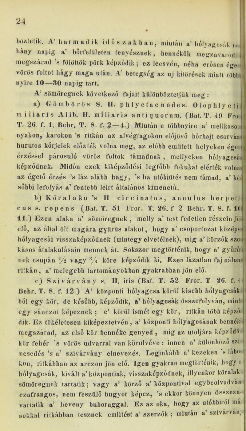 böztetik. A’ harmadik időszakban, miután a’ hólyagosak n. hány napig a’ börfelületen tenyésznek, bennékök megzavarodi megszárad ’s fölöttük pörk képződik; ez leesvén, néha erősen égé , vörös foltot hagy maga után. A’ betegség az uj kitörések miatt töbl nyíre 10—30 napig tart. A sömöregnek következő fajait különböztetjük meg: a) Gömb őrös 8. H. phlyctaenodes. 0 lop hlye ti m i liari s A 1 ib. H. mi Haris antiquornm. (Bat. T. 49 Fro T. 26. f. 1. Behr. T. 8. f. 2 — 4.) Miután e többnyire a’ mellkason nyakon, karokon ’s ritkán az alvégfagokon előjövő börbajt csórván hurutos kérjelek előzték volna meg, az előbb említett helyeken égé $ érzéssel párosuló vörös foltok támadnak , mellyeken hólyagosai* képződnek. Midőn ezek kiképzödési legfőbb fokukat elérték volm i az égető érzés ’s láz alább hagy, 's ha utókiütés nem támad, a’ kt sőbbi lefolyás a’ fentebb leirt általános kimenetű. b) K ö r a 1 a k u ’s II c i r c i n a t u s , annulus h e r p e t i i cus s. repens (Bat. T. 51 Fror. T. 26. f 2 Behr. T. 8. f. 1< 11.) Ezen alaka a’ sömöregnek, melly a’ test fedetlen részein jő elő, az által ölt magára gyűrűs alakot, hogy a’ csoportozat középs hólyagcsái visszaképződnek (mintegy elvetélnek), mig a’körzők szó kásos átalakulásain mennek át. Sokszor megtörténik, hogy a’ gyűrű nek csupán vagy z/\ köre képződik ki. Ezen lázatlan faj nálun ritkán, a’ melegebb tartományokban gyakrabban jön elő. c) Szivárvány s. II. iris (Bat. T. 52. Fror. T 26. f. 4 Behr. T. 8. f. 12.) A’ központi hólyagosa körül kisebb hólyagosát ból egy kör, de később, képződik, a’ hólyagcsák összefolyván, mint egy sánezot képeznek ; e’ körül ismét egy kör, ritkán több képző dik. Ez tökéletesen kiképeztetvén , a’ központi hólyagosának bennék megszárad, az első kör bennéke genyed , mig az utoljára képződő' kör fehér s vörös udvarral van körülvéve : innen a’ különböző szi nesedés ’s a’ szivárvány' elnevezés. Leginkább a’ kezeken s labo kon, ritkábban az arezon jön elő. Igen gyakran megtörténik, hogy : hólyagcsák, kivált a’központiak, visszaképződnek, illyenkor köralak sömöregnek tartatik; vagy a’ körző a’központival egybeolvad vári czafrangos, nem feszülő bugyot képez, ’s ekkor könnyen összeza- varlatik a’ heveny buboraggal. Ez az oka, hogy az utóbbiról ma sokkal ritkábban tesznek említést a’ szerzők ; miután a’ szivárván;