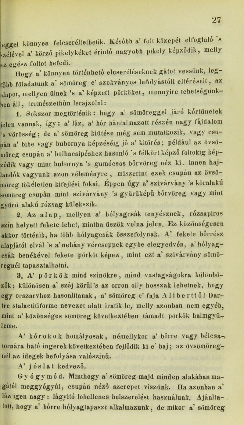 egge 1 könnyen felcseréltetbetik. Később a’ folt közepet elloglaló s bélével a körző pikelykéket érintő nagyobb pikely képződik, raelly Hz egész foltot befedi. Ilogy a’ könnyen történhető elcsercléseknek gátot vessünk, leg- több föladatunk a’ sümöreg e’ szokványos lefolyástóli eltéréseit, az „lapot, mellyen ülnek ’s a’ képzett pörköket, mennyire tehetségünk- ben áll, természethün lerajzolni: 1. Sokszor megtörténik: hogy a’ sömöreggel járó kortünetek jelen vannak, így: a’ láz, a’ bőr bántalmazott részén nagy fájdalom s vörösség; de a’ sömöreg kiütése még sem mutatkozik, vagy csu- pán a’ bibe vagy bubornya képzéséig jő a’ kitörés; például az övsö- uiöreg csupán a’ bolhacsipéshez hasonló 's félkört képző foltokig kép- ződik vagy mint bubornya ’s gumócsos bőrvöreg néz ki; innen haj- landók vagyunk azon véleményre , miszerint ezek csupán az övsö- iiöreg tökéletlen kifejlési fokai. Éppen úgy a* szivárvány ’s köralakú iömöreg csupán mint szivárvány ’s gyürüképű bőrvöreg vagy mint gyűrű alakú rózsag külekszik. 2. Az alap, mellyen a’ bólyagcsák tenyésznek, rózsapiros szín helyett fekete lehet, mintha üszők volna jelen. Ez közönségesen akkor történik, ha több hólyagcsák összefolynak. A' fekete bőrrész alapjától elvál ’s a’nehány vércseppek egybe elegyedvén, a’ hólyag- csák benékével fekete pörköt képez, mint ezt a’ szivárvány sömö- regnél tapasztalhatni. 3. A’ p örkök mind színükre, mind vastagságokra különbö- zők; különösen a’ száj körül’s az orron olly hosszak lehetnek, hogy egy orszarvhoz hasonlítanak, a’ sömöreg e’ faja Aliberttől Dar- tre stalactitiforme nevezet alatt iratik le, mclly azonban nem egyéb, mint a’ közönséges sömöreg következtében támadt pörkök halmgyü- ileme. A’ kórokok homályosak, némellykor a’bőrre vagy bélcsa-i tornára ható ingerek következtében fejlődik ki e’ baj; az övsümöreg- nél az idegek befolyása valószínű. A’ jóslat kedvező. Gyógymód. Minthogy a’ sümöreg majd minden alakában ma- gától meggyógyúl, csupán néző szerepet viszünk. Ha azonban a’ láz igen nagy : lágyitó lobellenes belszerelést használunk. Ajánla- tott, hogy a bőrre hólyagtapaszt alkalmazunk, de mikor a' sömöreg