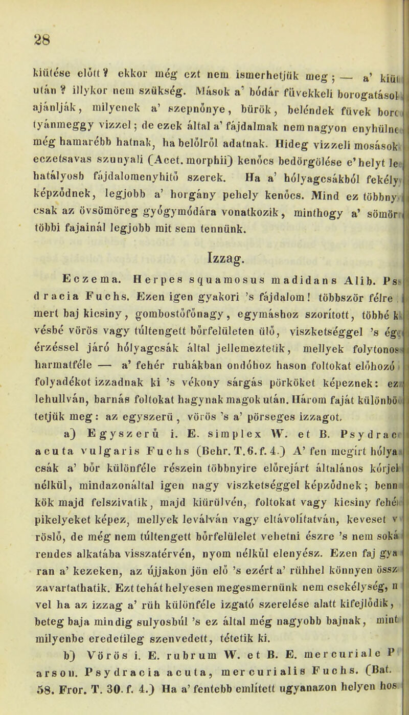 kiütése előd V ekkor még ezt nem ismerhetjük meg ; a’ kiül után ? illykor nem szükség. Mások a’ bódár füvekkeli borogatásol ajánlják, milyenek a’ szepnőnye, bürök, beléndek füvek bőre (yánmeggy vízzel; de ezek által a’fájdalmak nem nagyon enyhülne meg hamarebb hatnak, ha beiéiről adatnak. Hideg vizzeli mosások eczetsavas szunyali (Acet. morphii) kenőcs bedörgölése e’helyt le hatályosb fájdaloraenyhitő szerek. Ha a’ hólyagcsákból fekély képződnek, legjobb a’ horgány pehely kenőcs. Mind ez többny csak az övsömöreg gyógymódára vonatkozik, minthogy a’ sömör: többi fajainál legjobb mit sem tennünk. Izzag. Eczema. Herpes squamosus madidans Alib. Ps dracia Fuchs. Ezen igen gyakori ’s fájdalom! többször félre j mert baj kicsiny, gombostőfőnagy, egymáshoz szorított, többék vésbé vörös vagy túltengett bőrfelületen ülő, viszketséggel ’s ég', érzéssel járó hólyagcsák által jellemeztetik, mellyek folytonos' harmatféle — a’ fehér ruhákban ondóhoz hason foltokat előhozó folyadékot izzadnak ki ’s vékony sárgás pörköket képeznek: ez lehullván, barnás foltokat hagynak magok után. Három faját különbö tétjük meg: az egyszerű , vörös ’s a’ pörseges izzagot. a) Egyszerű i. E. simplex W. et B. Psydrac acuta vulgáris Fuchs (Behr. T.6. f. 4.) A’ fen megírt hólya csák a’ bőr különféle részein többnyire előrejárt általános kórjel nélkül, mindazonáltal igen nagy viszketséggel képződnek; benn kök majd felszivatik, majd kiürülvén, foltokat vagy kicsiny fehéi pikelyeket képez, mellyek leválván vagy eltávolítatván, keveset v röslő, de még nem túltengett bőrfelülelet vehetni észre ’s nem soká rendes alkatába visszatérvén, nyom nélkül elenyész. Ezen faj gya ran a’ kezeken, az újjakon jön elő ’s ezért a’ rühhel könnyen ossz zavartathatik. Ezt tehát helyesen megesmernünk nem csekélység, n vei ha az izzag a’ rüh különféle izgató szerelése alatt kifejlődik, beteg baja mindig súlyosból ’s ez által még nagyobb bajnak, miut milyenbe eredetileg szenvedett, tétetik ki. b) Vörös i. E. rubrum W. e t B. E. mercuriale P arson. Psydracia acuta, mercurialis Fuchs. (Bat. 58. Fror. T. 30- f. 4.) Ha a’ fentebb említett ugyanazon helyen hős