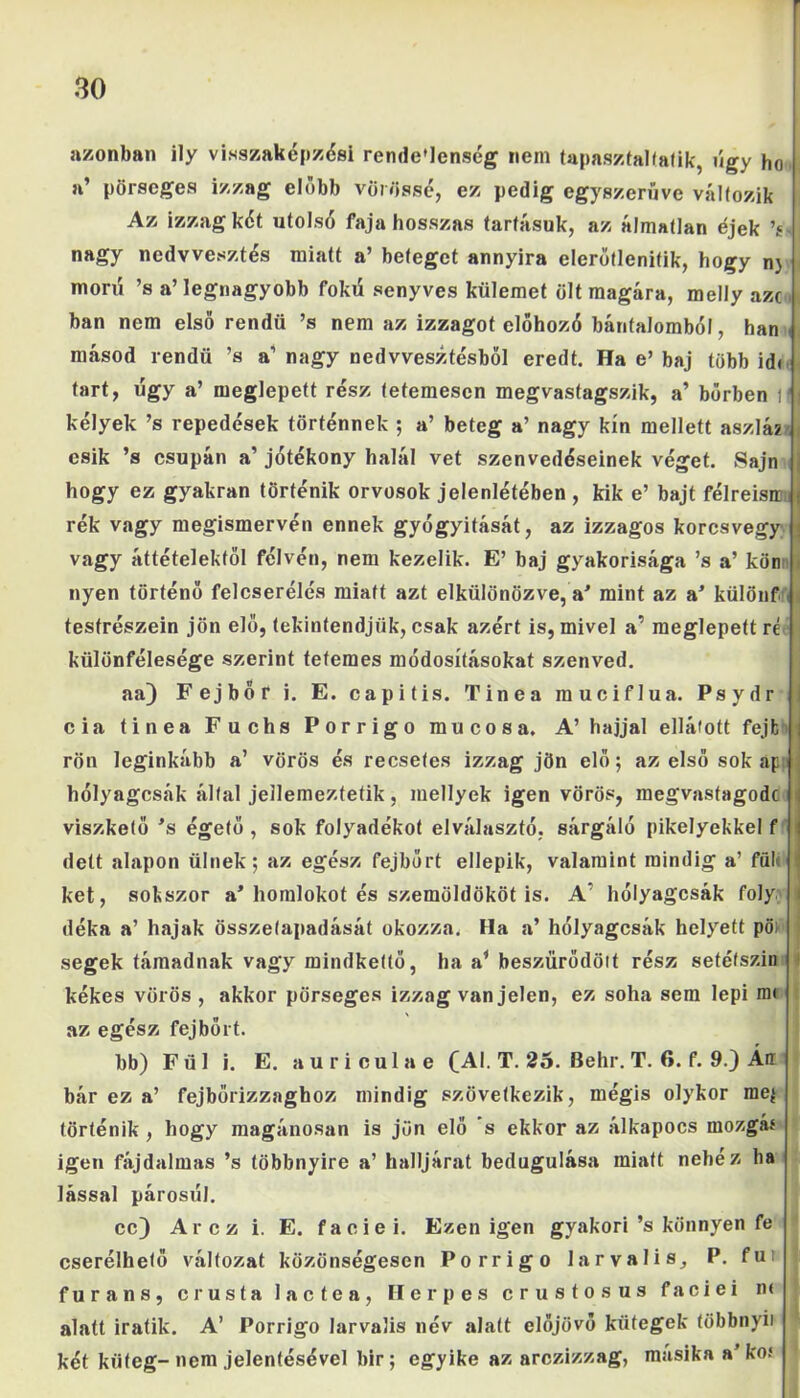 azonban ily visszaképzési rende’lcnség nem tapasztalaik, úgy ho a’ pörscges izzag előbb vörössé, ez pedig egyszerűve változik Az izzag két utolsó faja hosszas tartásuk, az álmatlan éjek ’s nagy nedvvesztés miatt a’ beteget annyira elerőtlenitik, hogy n} morií ’s a’ legnagyobb fokú senyves külemet ölt magára, melly aze bán nem első rendű ’s nem az izzagot előhozó bárifalombó!, han másod rendű ’s a’ nagy nedvvesztésből eredt. Ha e’ baj több idi tart, úgy a’ meglepett rész tetemesen megvastagszik, a’ bőrben 1 kélyek ’s repedések történnek ; a’ beteg a’ nagy kín mellett aszla2 esik ’s csupán a’ jótékony halál vet szenvedéseinek véget. Sajn hogy ez gyakran történik orvosok jelenlétében , kik e’ bajt félreisa rék vagy megismervén ennek gyógyítását, az izzagos korcsvegy vagy áttételektől félvén, nem kezelik. E’ baj gyakorisága ’s a’ kön nyen történő felcserélés miatt azt elkülönözve, a’ mint az a’ különf testrészein jön elő, tekintendjük, csak azért is, mivel a’ meglepett re különfélesége szerint tetemes módosításokat szenved. aa) Fejbőr i. E. capitis. Tinea rauciflua. Psydr cia tinea Fuchs Porrigo mucosa. A’ hajjal ellátott fejfc rön leginkább a’ vörös és recsetes izzag jön elő; az első sok ap hólyagcsák által jellemeztefik, mellyek igen vörös, megvastagodc viszkető ’s égető , sok folyadékot elválasztó, sárgáló pikelyekkel f dett alapon ülnek; az egész fejbőrt ellepik, valamint mindig a’ fül< két, sokszor a’homlokot és szemöldököt is. A’ hólyagcsák foly dóka a’ hajak összetapadását okozza. Ha a’ hólyagcsák helyett pö) segek támadnak vagy mindkettő, ha a’ beszűrődött rész setéfszin kékes vörös , akkor pörseges izzag van jelen, ez soha sem lepi m< az egész fejbőrt. bb) Fül i. E. auriculae (Al. T. 25. Behr. T. 6. f. 9.) Án bár ez a’ fejbőrizzaghoz mindig szövetkezik, mégis olykor me$ történik , hogy magánosán is jön elő 's ekkor az álkapocs mozgás igen fájdalmas ’s többnyire a’ halljárat bedugulása miatt nehez ha lássál párosúl. cc) Arcz i. E. faciei. Ezen igen gyakori’s könnyen fe cserélhető változat közönségesen Porrigo la r valis, P. fu: furans, crusta lactca, Herpes crustosus faciei n< alatt iratik. A’ Porrigo larvalis név alatt előjövő kütegek többnyit két küteg-nem jelentésével bir; egyike az arczizzag, másika a’kof