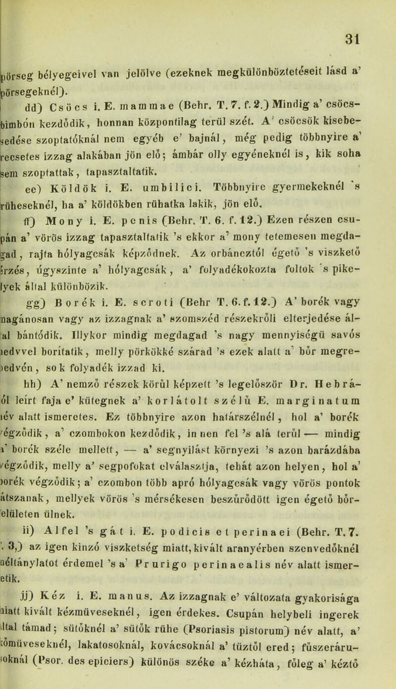 ipörseg bélyegeivel van jelölve (ezeknek megkülönböztetéseit lásd a’ ^őrsegeknél). dd) Csúcs i. E. inam in a e (Behr. T. 7. f. 2.) Mindig a’ csöcs- bimbón kezdődik, honnan központilag terül szét. A’ csöcsök kisebe- sedése szoptatóknál nem egyéb e’ bajnál, még pedig többnyire a1 Irecsetes izzag alakában jön elő; ámbár olly egyéneknél is, kik soha Sem szoptattak, tapasztaltatik. ec') Köldök i. E. umbilici. Többnyire gyermekeknél ’s rüheseknél, ha a’ köldökben rübatka lakik, jön elő. ff) Mony i. E. penis (Behr. T. 6. f. 12.) Ezen részen csu- pán a’ vörös izzag tapasztaltatik ’s ekkor a’ mony tetemesen megda- £ad, rajta hőlyagcsák képződnek. Az orbáncztől égető ’s viszkető irzés, úgyszinte a’ hőlyagcsák, a’ folyadékokozta foltok s pike- lyek által különbözik. gg) Borék i. E. scroti (Behr T. 6. f. 12.) A’borék vagy nagánosan vagy az izzagnak a’ szomszéd részekrőli elterjedése ál- al bántódik, Illykor mindig megdagad ’s nagy mennyiségű sávos ledvvel borítatik, melly pörkökké szárad ’s ezek alatt a’ bőr megre- kedvén, sok folyadék izzad ki. hh) A’ nemző részek körül képzett ’s legelőször Dr. Heb rá- ül leírt faja e’ kütegnek a’ korlátolt szélű E. marginatum lév alatt ismeretes. Ez többnyire azon határszélnél, hol a’ borék rögződik, a' czombokon kezdődik, innen fel ’s alá terül— mindig »’ borék széle mellett, — a’ segnyilást környezi ’s azon barázdába rögződik, melly a’ segpofokat elválasztja, tehát azon helyen, hol a’ lőrék végződik; a’ czombon több apró hőlyagcsák vagy vörös pontok átszanak, mellyek vörös ’s mérsékescn beszűrődött igen égető bőr- elületen ülnek. ii) Alfél ’s gát i. E. podicis et per ináéi (Behr. T. 7. '. 3,) az igen kinzó viszketség miatt, kivált aranyérben szenvedőknél uéllanylatot érdemel’s a Prurigo perinaealis név alatt ismer- etik. jj) Kéz i. E. maii us. Az izzagnak e’ változata gyakorisága aiatt kivált kézműveseknél, igen érdekes. Csupán helybeli ingerek Ital támad; sütőknél a’ sütők rühe (Psoriasis pistorum) név alatt, a’ iOinüvesekiieJ, lakatosoknál, kovácsoknál a’ tűztél ered; fűszeráru- iknál (Psor. desepiciers) különös széke a’ kézháta, főleg a’ kéztő