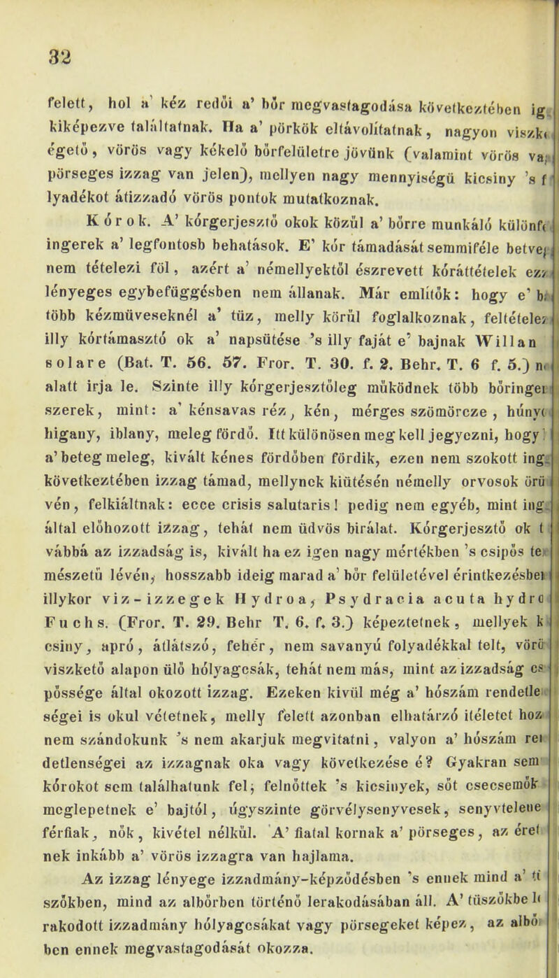 felett, hol a' kéz redői n’ húr mcgvastagodása következtében ig kiképezve találtatnak. TIa a pörkök eltavolítatnak, nagyon viszk( égető, vörös vagy kékelő bőrfelületre jövünk (valamint vörös va; pörseges izzag van jelen), mellyen nagy mennyiségű kicsiny ’s f lyadékot átizzadó vörös pontok mutatkoznak. Kórok. A’ kórgerjesztő okok közül a’ bőrre munkáló külünf< ingerek a’ legfontosb behatások. E’ kór támadását semmiféle betve/, nem tételezi föl, azért a' némellyektöl észrevett kóráttételek ez> lényeges egybefüggésben nem állanak. Már említők: hogy e’ br több kézműveseknél a’ tűz, inelly körül foglalkoznak, feltételei ) illy kórtámasztó ok a’ napsütése ’s illy faját e’ bajnak Willan fiolare (Bat. T. 56. 57. Fror. T. 30. f. 2. Behr. T. 6 f. 5.) n. í alatt írja le. Szinte illy kórgerjesztőleg működnek több boringei szerek, mint: a’kénsavas réz, kén, mérges szömörcze , hunyt higany, iblany, meleg fördő. Itt különösen ineg kell jegyezni, hogy! a’beteg meleg, kivált kénes fördőben fördik, ezen nem szokott ing következtében izzag támad, mellynck kiütésén néraelly orvosok örii i vén, felkiáltnak: ecce erisis salutaris! pedig nem egyéb, mint ing. által előhozott izzag, tehát nem üdvös bírálat. Kórgerjesztő ok t vábbá az izzadság is, kivált ha ez igen nagy mértékben ’s csípős te mészetü lévén, hosszabb ideig marad a’ bőr felületével érintkezésbei illy kor viz-izzegek Hydroa, Psydracia acuta hydrfl Fuchs. (Fror. T. 29. Behr T. 6. f. 3.) képeztetnek , mellyek k csiny, apró, átlátszó, fehér, nem savanyú folyadékkal telt, vöríi viszkető alapon ülő hólyagcsák, tehát nem más, mint az izzadság cs j pőssége által okozott izzag. Ezeken kívül még a’ hószám rendelle ségei is okul vétetnek, melly felett azonban elhatárzó ítéletet hoz nem szándokunk ’s nem akarjuk megvitatni, valyon a’ hószám rei detlenségei az izzagnak oka vagy következése é? Gyakran sem kórokot sem találhatunk félj felnőttek ’s kicsinyek, sőt csecsemők meglepetnek e’ bajtól, úgyszinte görvélysenyvesek, senyvtelene férfiak, nők, kivétel nélkül. A’fiatal kornak a’pörseges, az éret nek inkább a’ vörös izzagra van hajlama. Az izzag lényege izzadmány-képződésben ’s ennek mind a’ ti s szőkben, mind az albörben történő lerakodásában áll. A’ tüszőkbe 1< rakodott izzadmány hólyagcsákat vagy pörsegeket képez, az aibő ben ennek megvastagodását okozza.