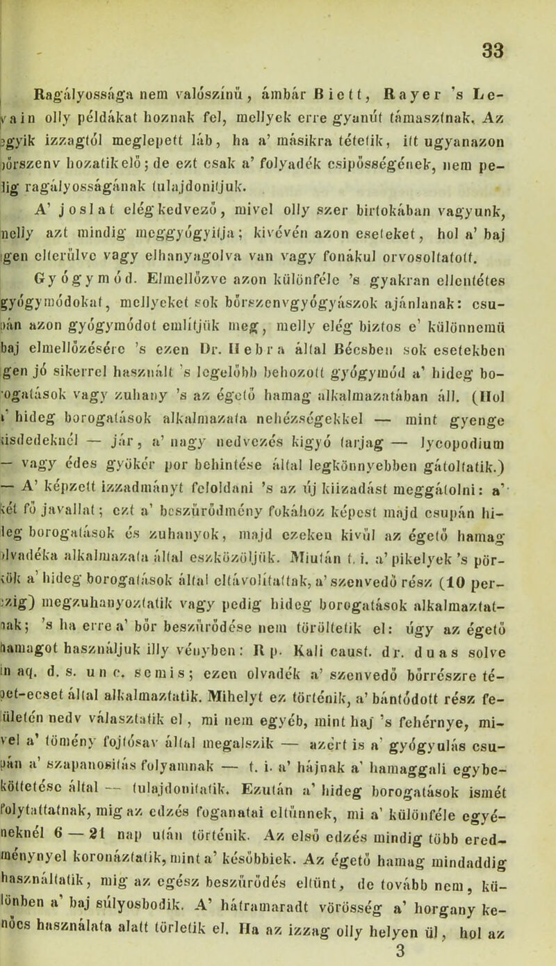 Ragályossága nem valószínű, ámbár Biett, Rayer s Lé- dáin olly példákat hoznak fel, mellyck erre gyanút támasztnak. Az jjgyik izzagtól meglepett láb, ha a’másikra tétetik, itt ugyanazon jőrszenv hozatikelö; de ezt csak a’ folyadék csípősségének, nem pe- lig ragályosságának tulajdonítjuk. A’ jóslat elég kedvező, mivel olly szer birtokában vagyunk, nclly azt mindig meggyógyítja; kivévén azon eseteket, hol a’ baj gén elterülve vagy elhanyagolva van vagy fonákul orvosoltatotf. Gyógymód. Elmellőzve azon különféle ’s gyakran ellentétes gyógymódokat, mellyckct sok bőrszenvgyógyászok ajánlanak: csu- pán azon gyógymódot említjük meg, melly elég biztos e’ különnemű baj elmellőzésérc ’s ezen Dr. II eb r a által Bécsben sok esetekben gén jó sikerrel használt ’s legelőbb behozott gyógymód a’ hideg bo- •ogalások vagy zuhany ’s az égető hamag alkalmazatában áll. (Hol i hideg borogatások alkalmaznia nehézségekkel — mint gyenge kisdedeknél — jár, a’nagy nedvezés kígyó larjag— Jycopodium — vagy édes gyökér por behintése által legkönnyebben gátol tátik.) — A’ képzett izzadmányt feloldani ’s az új kiizadást meggátolni: a'- fcét fő javallat; ezt a’ bcszürődmény fokához képest majd csupán hi- leg borogatások és zuhanyok, majd ezeken kívül az égető hamag dvadeka alkalmazata által eszközöljük. Miután (. i. a’pikelyek’s pör- 'ök a hideg borogatások által clíavolítaítnk, a’ szenvedő rész (10 per- cig) megzuhanyoztatik vagy pedig hideg borogatások alkalmaztat- lak; ’s ha erre a’ bőr beszürődése nem töröltetik el: úgy az égető hamagot használjuk illy vényben: R p. Káli caust. dr. duas solve in acj. d. s. un e. se mis; ezen olvadék a’ szenvedő bőrrészre té- pot-ecset által alkalmaztatik. Mihelyt ez történik, a’ bántődott rész fe- iileten nedv választatik el, mi nem egyéb, mint haj ’s fehérnye, mi- vel a lömén} íojlósav által megalszik — azért is a gyógyulás csu- pán a szapanositás folyamnak — t. i. a’ hájnak a' hamaggali egybe- költetesc által (ulajdonitatik. Ezután a' hideg borogatások ismét folytaitoknak, mig az edzés foganatai eltűnnek, mi a’ különféle egyé- néknél 6 21 nap után történik. Az első edzés mindig több ered- menynyel koronáztatik, mint a’ későbbiek. Az égető hamag mindaddig használatik, mig az egész beszűrődés eltűnt, de tovább nem, kü- lönben a' baj súlyosbodik. A’ hátramaradt vörösség a’ horgany ke- nőcs használata alatt törletik el. Ha az izzag olly helyen ül, hol az 3