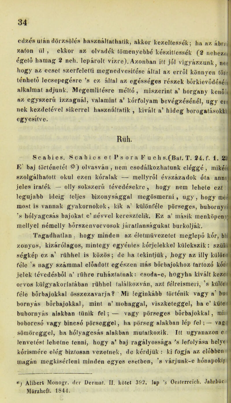 edzés után dörzsölés használtathatik, akkor kezeltessék; ha az ábn íj zaton ül, ekkor az olvadék töményebbé készíttessék (2 nehezi j égető ha mag 2 neh. lepárolt vízre). Azonban itt jól vigyázzunk, m J hogy az ecset szerfeletti megnedvesitése által az erről könnyen tűi ténhető Iecsepcgésrc ’s ez által az egésséges részek bőrkievódésé i i alkalmat adjunk. Megemlítésre méltó, miszerint a’ horgany kenő u az egyszerű izzagnál, valamint a’ kórfolyam bevégzésénél, úgy ei nek kezdetével sikerrel használatik , kivált a’ hideg borogatásoki! ÍJ egyesítve. Rüh. S c a bi es. Sca bie s e ( l's óra F u c h s.(Bat. T. 24. f. 1. 2 F/ baj történetét *) **) olvasván, nem csodálkozhatunk eléggé, miké szolgálhatott okul ezen kóralak — mellyről évszázadok óta ann . jeles iraték — olly sokszerű tévedésekre, hogy nem lehele ezt legújabb ideig teljes bizonysággal megösmerni, úgy, hogy mt most is vannak gyakornokok, kik a’ különféle pörseges, buborny | ’s hólyagcsás bajokat e’ névvel keresztelik. Ez a’ másik menköpennl mellyel némelly bőrszenvorvosok járatlanságukat burkolják. Tagadhatlan . hogy minden az élettnüvezetet meglepő kór, b zonyos, kizárólagos, mintegy egyénies kórjelekkel külekszik: szül i ségkép ez a' ríihhel is közös; de ha tekintjük, ,hogy az illy külön i féle ’s nagy számmal előadott egészen más bőrbajokhoz tartozó kór i jelek tévedésből a’ rühre ruházhatnak: csoda-e, hogyha kivált keze orvos külgyakorlatában rühhel találkozván, azt félreismeri, s kiilör féle börbajokkal összezavarja? Mi leginkább történik vagy a'bu bornyás börbajokkal, mint a’mohaggal, viszketeggcl, ha e’ küte bubornyás alakban tűnik fel; — vagy pörseges bőrbajokkal, mi boborcsó vagy bincsó pörseggel, ha pörseg alakban lép felvág sömöreggel, ha hólyagcsás alakban mutatkozik. Itt ugyanazon e lenvetést lehetne tenni, hogy a’ baj ragályossága 's lefolyása helyt > kórismére elég biztosan vezetnek, de kérdjük : ki fogja az döbben ' magán megkísérlem minden egyes esetben, ’s várjunk-e hónapokig ;' *) Alibert Monogr. dér Dermat. II. kötet 392. lap ’s Oesferreicli. Jahrbüc